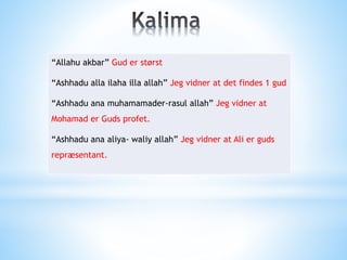 “Allahu akbar” Gud er størst
“Ashhadu alla ilaha illa allah” Jeg vidner at det findes 1 gud
“Ashhadu ana muhamamader-rasul allah” Jeg vidner at
Mohamad er Guds profet.
“Ashhadu ana aliya- waliy allah” Jeg vidner at Ali er guds
repræsentant.
 