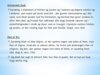 Universets Gud:
Sandelig, I skabelsen af himlen og jorden og I nattens og dagens vekslen og
I skibene, som sejler på havet med det , der gavner menneskene og I det
vand, som Allah sender ned fra himmelen, og hermed Han giver jordens liv
efter dets død, og hvorpå Han udbreder alle slags levende væsner og i
omskifteligheden i vinde og skyer, som er tvunget i tjeneste mellem himlen
og jorden, er der visselig tegn for folk som forstår. (kap2, vers 164)
Han er En:
 Sandelig Allah vil ikke tilgive, at der sættes nogen ved siden af Ham, men
Han vil tilgive, hvad der er udover dette, for hvem (de skabninger) Han vil
(tilgive). Og den, der sætter nogen ved siden af Allah, er sandelig faret
vild. (kap 4, vers. 116)
 Og Allah har sagt til ethvert folk: hav ikke to guder. Der er kun en Gud,
frygt derfor mig.
 