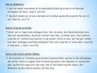 Han er skaberen:
 Han har skabt mennesket af en ubetydelig dråbe og se det er en åbenbar
fornægter (af Ham). (kap 2, vers 22)
 Og Allah skabte jer af støv, dernæst af en dråbe og derefter gjorde Han jer til
par. (Kap 36, vers 71)
Gud er Evig og Levende:
Allah- der er ingen Gud undtagen Ham. Den Levende, den Opretholdende (som
ikke selv opretholdes). Slummer rammer Ham ikke, ej heller søvn, Ham tilhører,
hvad der er i himlene og hvad der er på jorden, Hvem er den, der kan gå i forbøn
hos Ham- Undtagen med Hans billigelse? Han ved, hvad der er foran dem, hvad der
er bag dem… ( kap 2, vers 55).
Gud er Den Først og Den Sidste:
 Alt hvad der er i himlene og på jorden lovpriser Allah, og Han er den Almægtige,
den Alvise. Hans er magten over himlene og jorden. Han skænker liv og bevirker
død, og Han har magt over alle ting. Han er den første og den sidste, den
Åbenbare og den skjulte og Han ved alle ting.
 