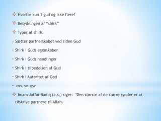  Hvorfor kun 1 gud og ikke flere?
 Betydningen af “shirk”
 Typer af shirk:
- Sætter partnerskabet ved siden Gud
- Shirk i Guds egenskaber
- Shirk i Guds handlinger
- Shirk i tilbedelsen af Gud
- Shirk i Autoritet af God
- osv. sv. osv
 Imam Jaffar-Sadiq (a.s.) siger: "Den største af de større synder er at
tilskrive partnere til Allah.
 