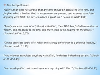  Den hellige Korane:
“Surely Allah does not forgive that anything should be associated with him, and
forgives what is besides that to whomsoever He pleases, and whoever associates
anything with Allah, he devises indeed a great sin.” (Surah an-Nisā’ 4:48)
“Surely whoever associates (others) with Allah, then Allah has forbidden to him the
garden, and his abode is the fire; and there shall be no helpers for the unjust.”
(Surah al-Mā’ida 5:72)
“Do not associate aught with Allah; most surely polytheism is a grievous inequity.”
(Surah Luqmān 31:13).
“And whoever associates anything with Allah, he devises indeed a great sin.” (Surah
an-Nisā’ 4:48)
“And worship Allah and do not associate anything with Him.” (Surah an-Nisā’ 4:36)
 