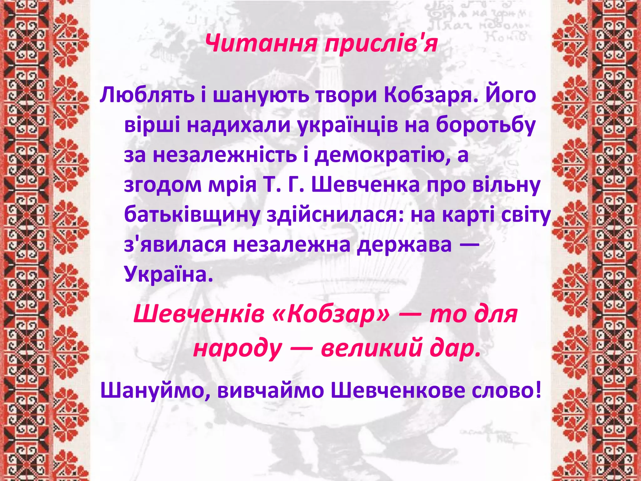 Читання прислів'я
Люблять і шанують твори Кобзаря. Його
вірші надихали українців на боротьбу
за незалежність і демократію, а
згодом мрія Т. Г. Шевченка про вільну
батьківщину здійснилася: на карті світу
з'явилася незалежна держава —
Україна.
Шевченків «Кобзар» — то для
народу — великий дар.
Шануймо, вивчаймо Шевченкове слово!
 