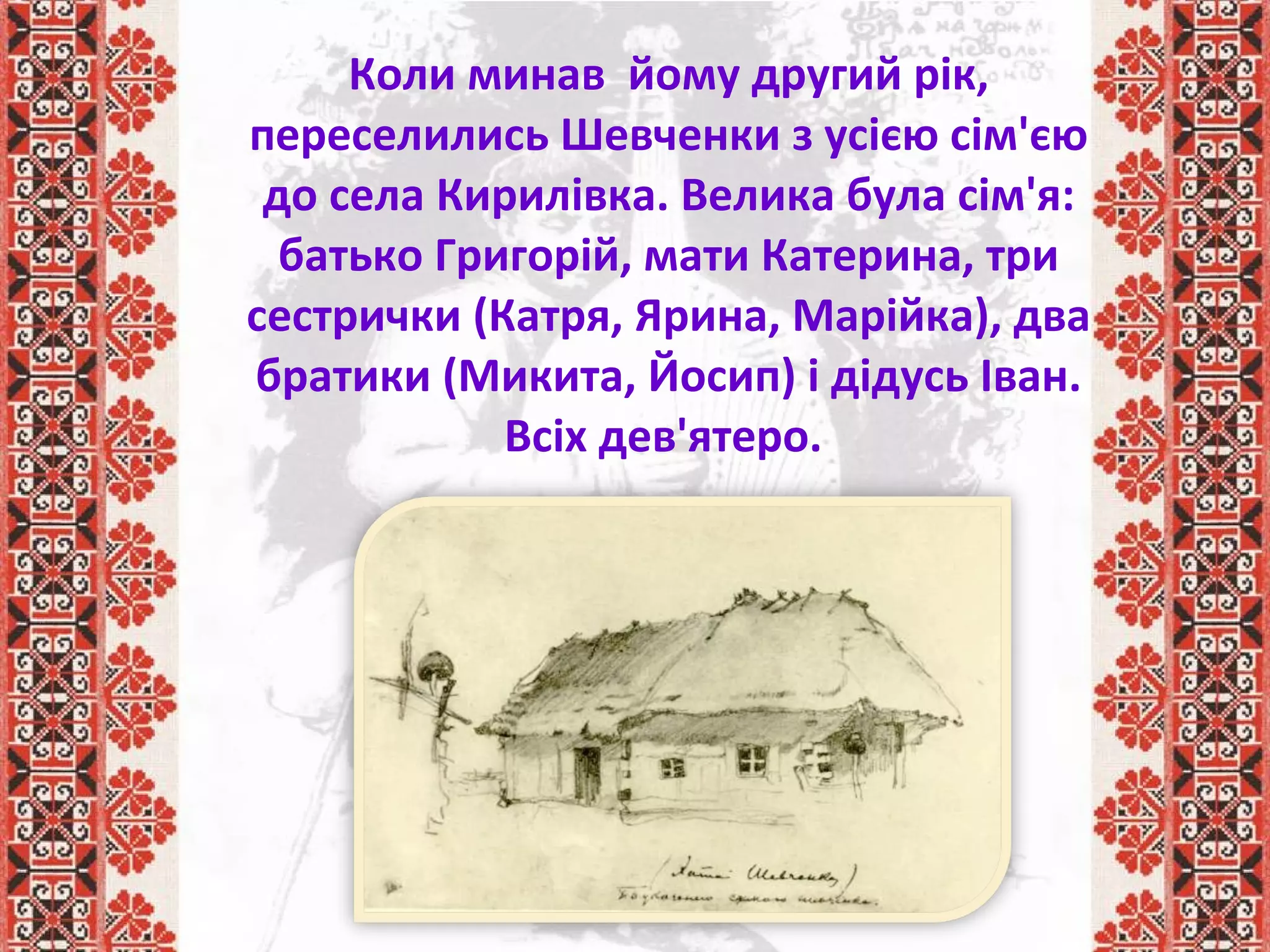 Коли минав йому другий рік,
переселились Шевченки з усією сім'єю
до села Кирилівка. Велика була сім'я:
батько Григорій, мати Катерина, три
сестрички (Катря, Ярина, Марійка), два
братики (Микита, Йосип) і дідусь Іван.
Всіх дев'ятеро.
 