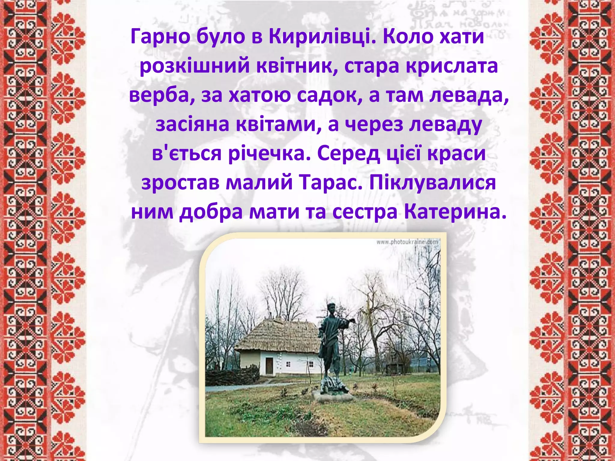 Гарно було в Кирилівці. Коло хати
розкішний квітник, стара крислата
верба, за хатою садок, а там левада,
засіяна квітами, а через леваду
в'ється річечка. Серед цієї краси
зростав малий Тарас. Піклувалися
ним добра мати та сестра Катерина.
 