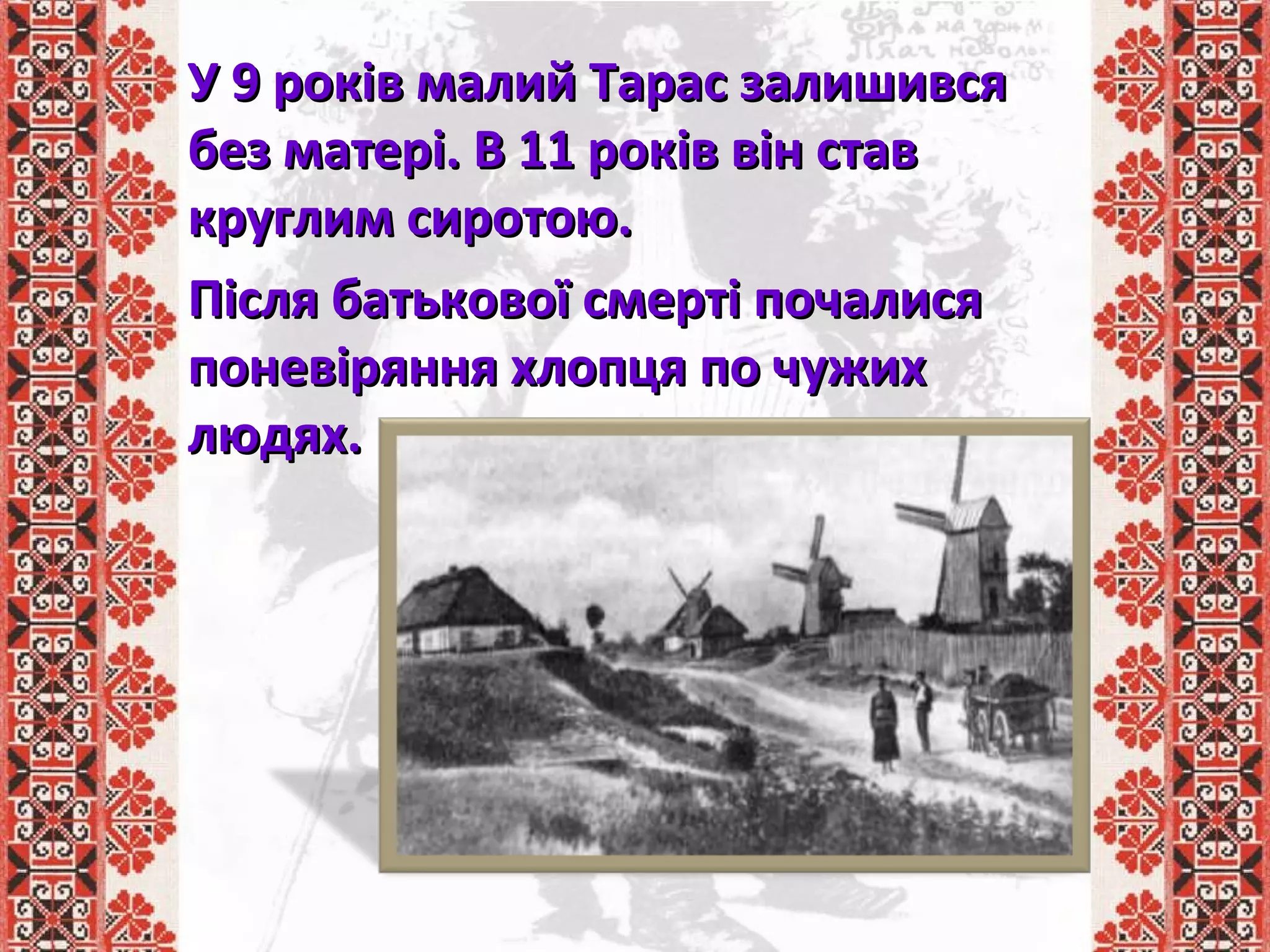 У 9 років малий Тарас залишивсяУ 9 років малий Тарас залишився
без матері. В 11 років він ставбез матері. В 11 років він став
круглим сиротою.круглим сиротою.
Після батькової смерті почалисяПісля батькової смерті почалися
поневіряння хлопця по чужихпоневіряння хлопця по чужих
людях.людях.
 