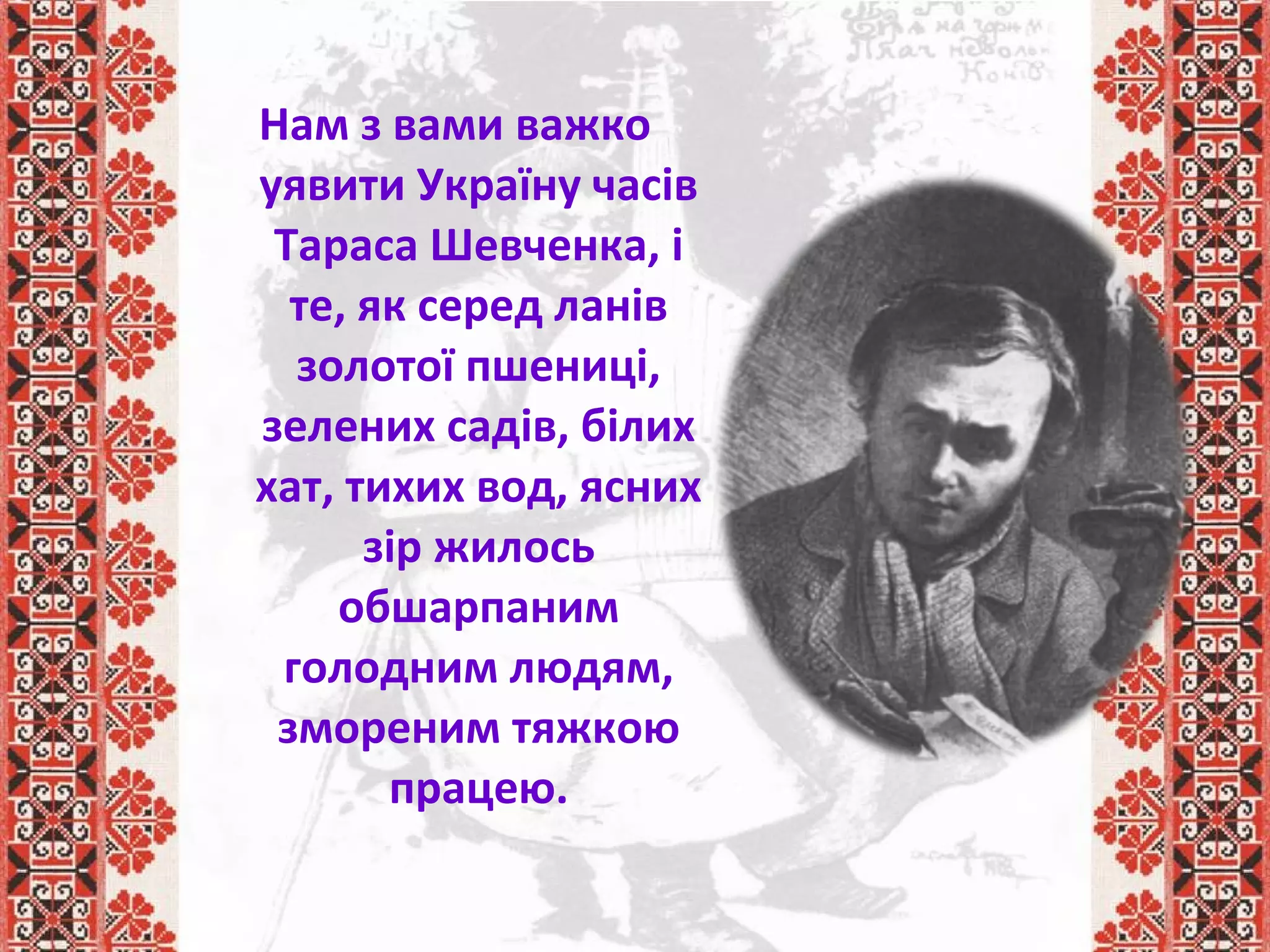 Нам з вами важко
уявити Україну часів
Тараса Шевченка, і
те, як серед ланів
золотої пшениці,
зелених садів, білих
хат, тихих вод, ясних
зір жилось
обшарпаним
голодним людям,
змореним тяжкою
працею.
 