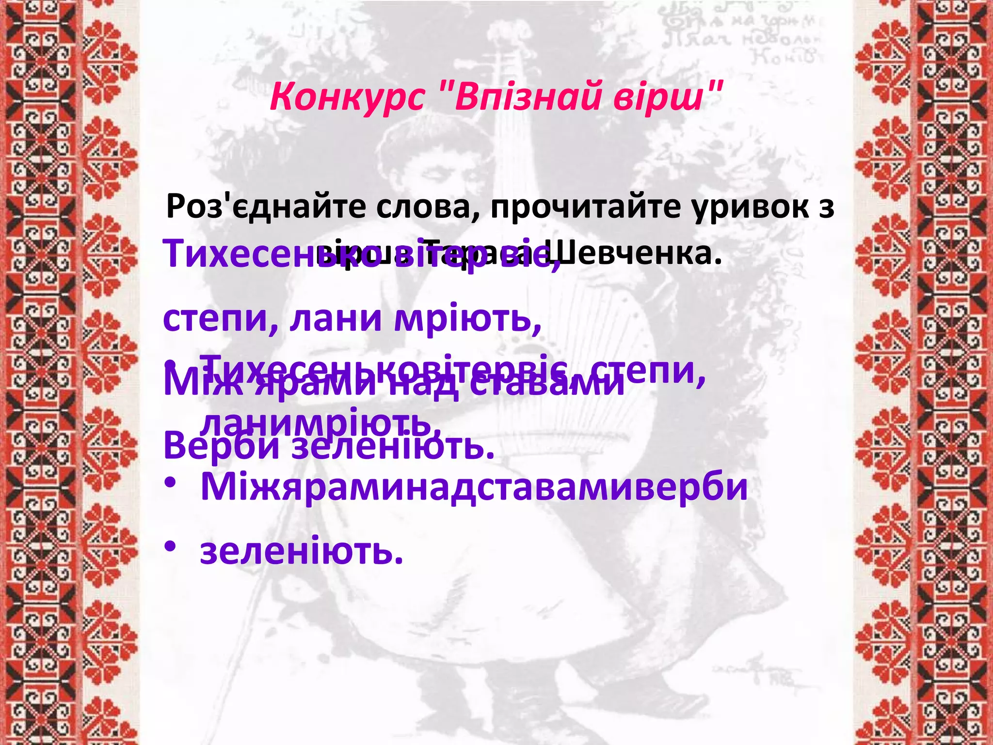 Конкурс "Впізнай вірш"
Роз'єднайте слова, прочитайте уривок з
вірша Тараса Шевченка.
• Тихесеньковітервіє, степи,
ланимріють,
• Міжяраминадставамиверби
• зеленіють.
Тихесенько вітер віє,
степи, лани мріють,
Між ярами над ставами
Верби зеленіють.
 