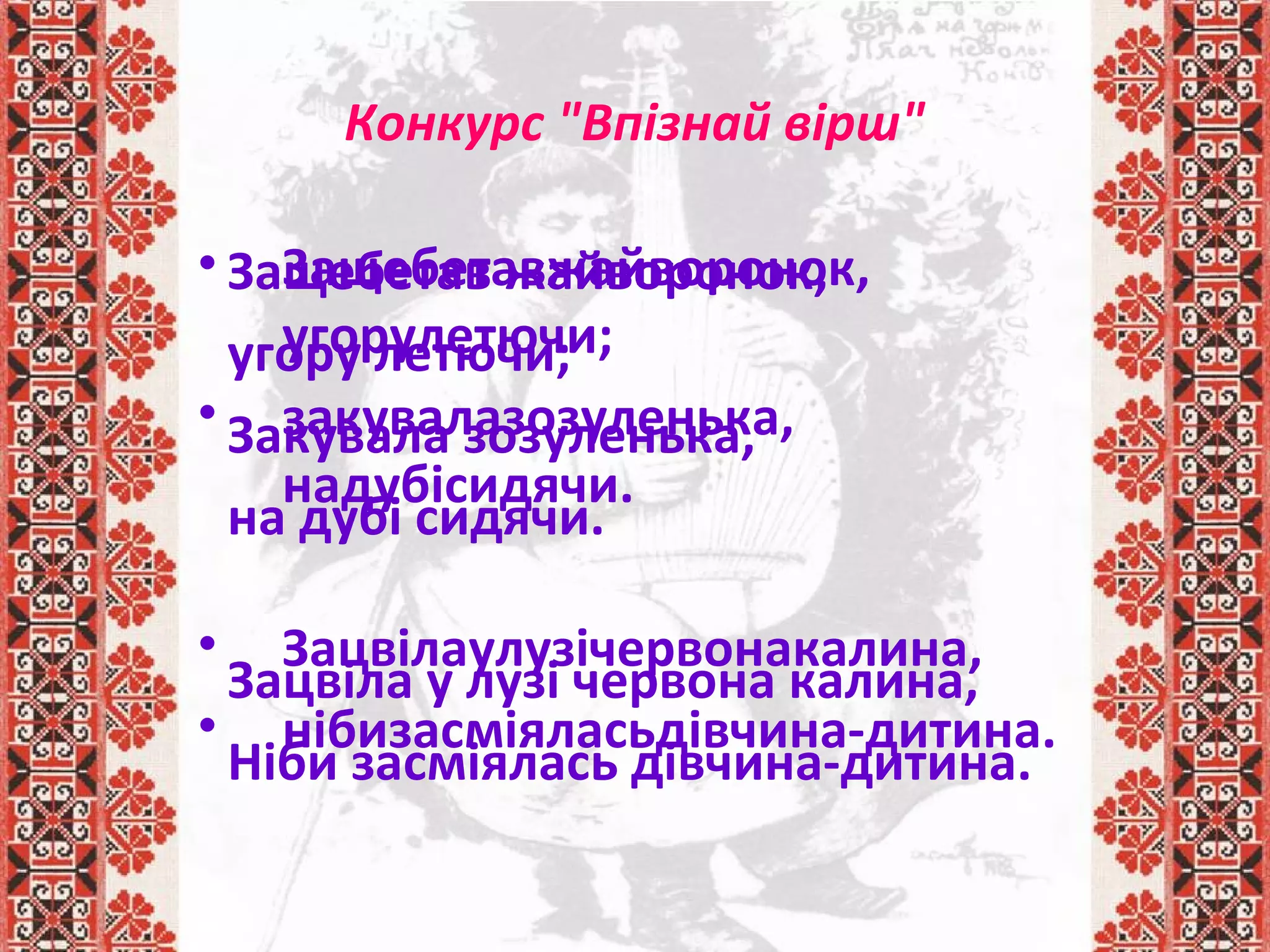 • Защебетавжайворонок,
угорулетючи;
• закувалазозуленька,
надубісидячи.
• Зацвілаулузічервонакалина,
• нібизасміяласьдівчина-дитина.
Конкурс "Впізнай вірш"
Защебетав жайворонок,
угору летючи;
Закувала зозуленька,
на дубі сидячи.
Зацвіла у лузі червона калина,
Ніби засміялась дівчина-дитина.
 