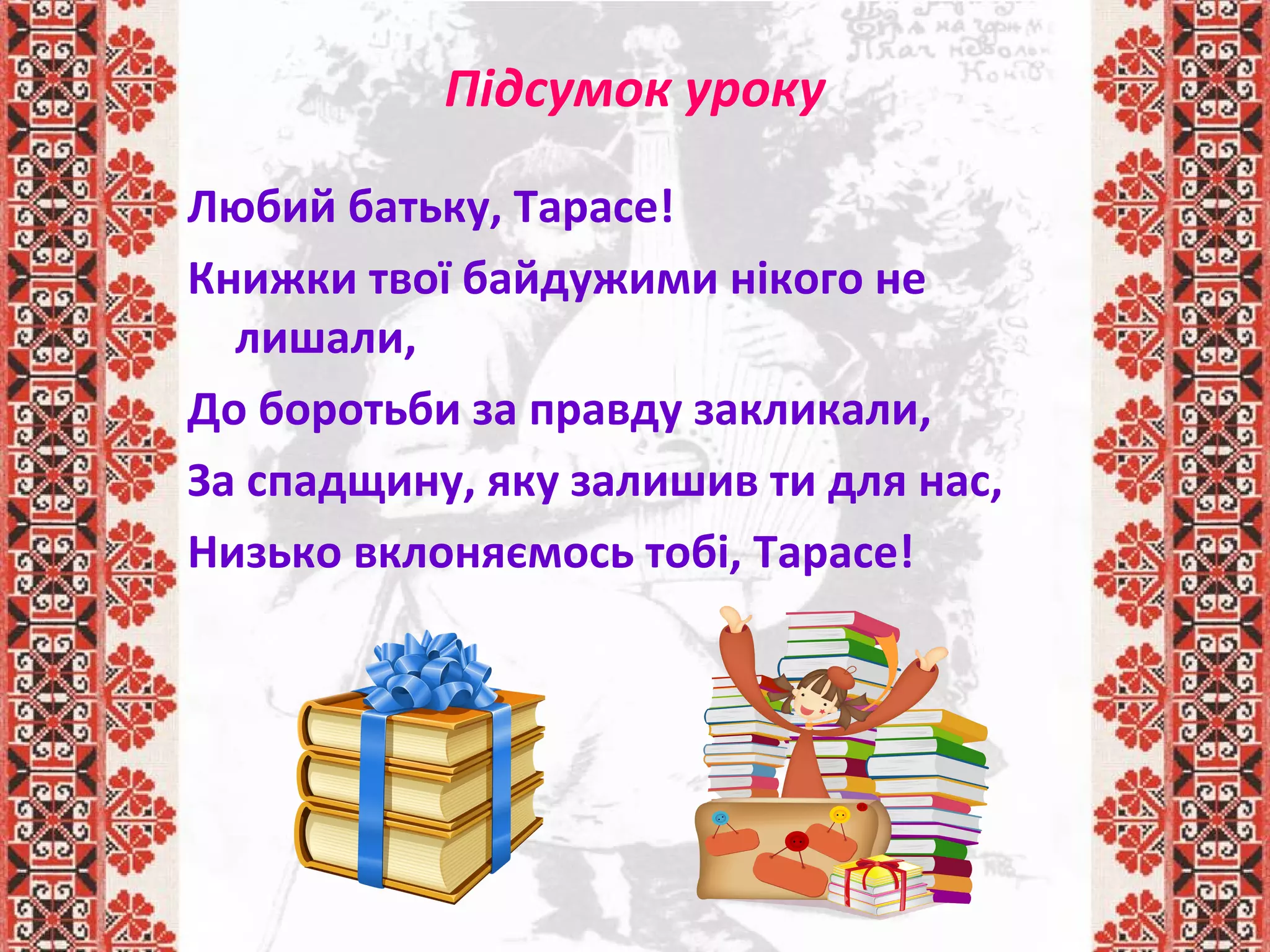 Підсумок уроку
Любий батьку, Тарасе!
Книжки твої байдужими нікого не
лишали,
До боротьби за правду закликали,
За спадщину, яку залишив ти для нас,
Низько вклоняємось тобі, Тарасе!
 