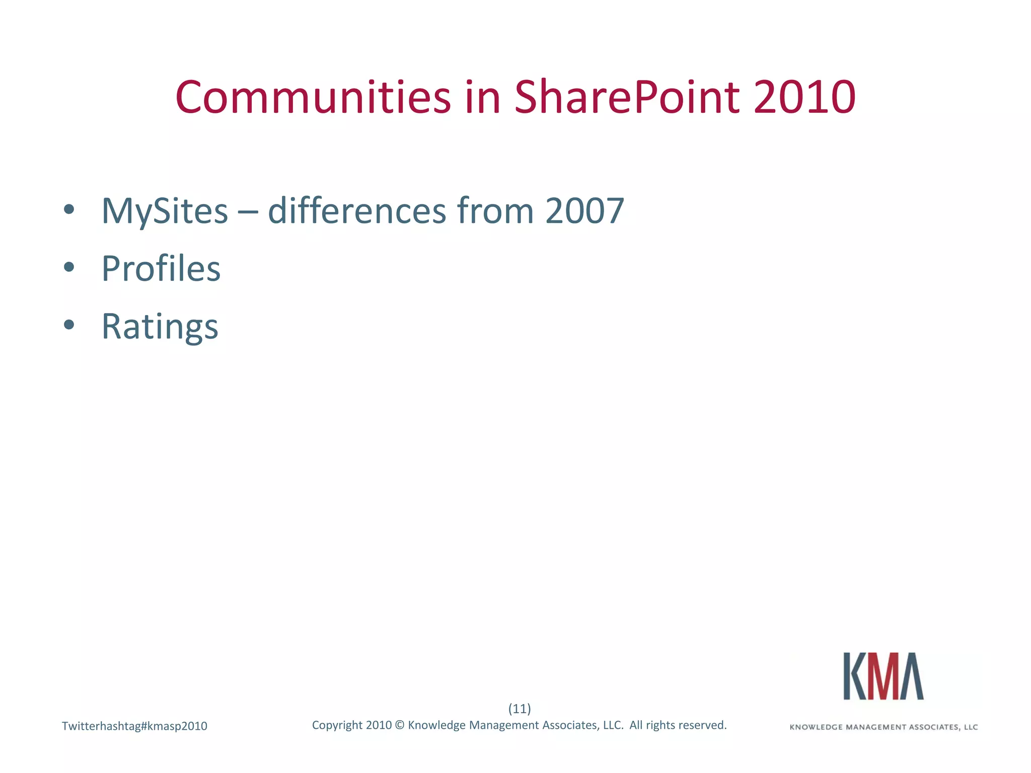 Communities in SharePoint 2010

• MySites – differences from 2007
• Profiles
• Ratings




                                                              (11)
Twitterhashtag#kmasp2010
Twitter hashtag:           Copyright 2010 © Knowledge Management Associates, LLC. All rights reserved.
 