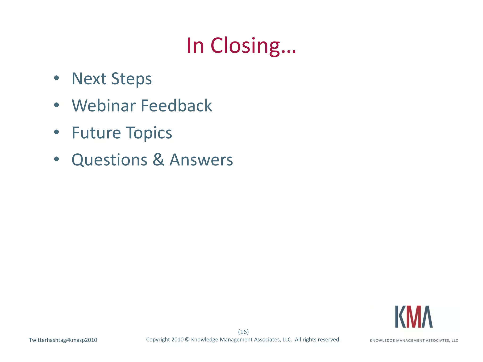 In Closing…
        •     Next Steps
        •     Webinar Feedback
        •     Future Topics
        •     Questions & Answers




                                                              (16)
Twitterhashtag#kmasp2010
Twitter hashtag:           Copyright 2010 © Knowledge Management Associates, LLC. All rights reserved.
 