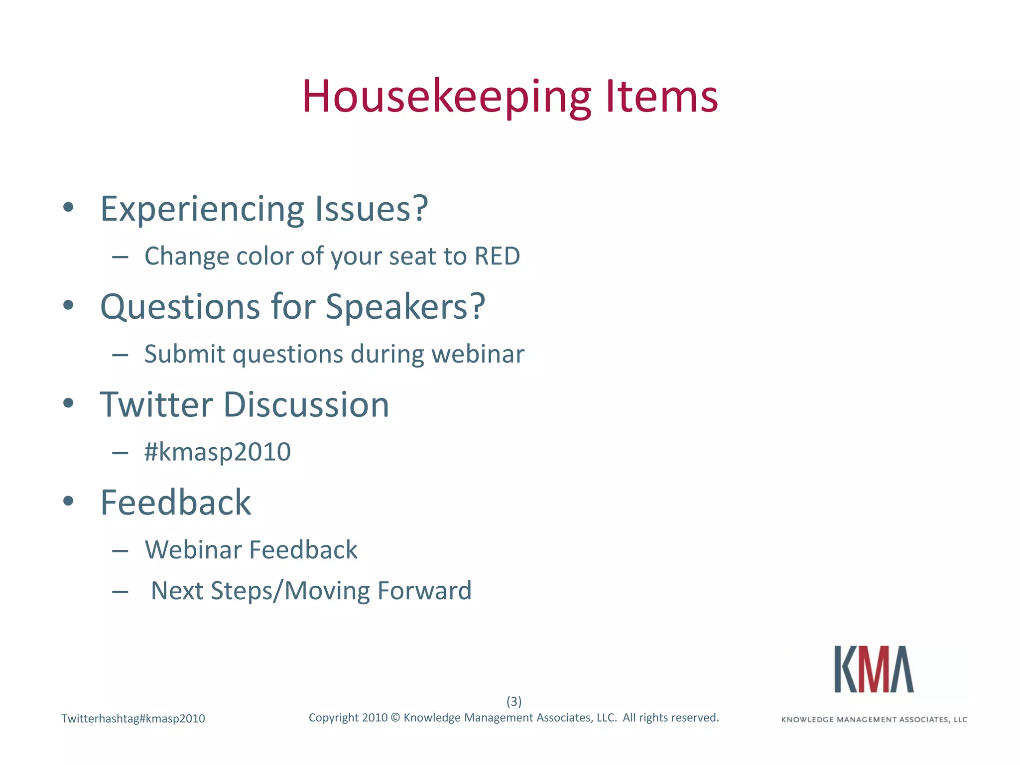Housekeeping Items

• Experiencing Issues?
        – Change color of your seat to RED
• Questions for Speakers?
        – Submit questions during webinar
• Twitter Discussion
        – #kmasp2010
• Feedback
        – Webinar Feedback
        – Next Steps/Moving Forward


                                                               (3)
Twitterhashtag#kmasp2010
Twitter hashtag:           Copyright 2010 © Knowledge Management Associates, LLC. All rights reserved.
 