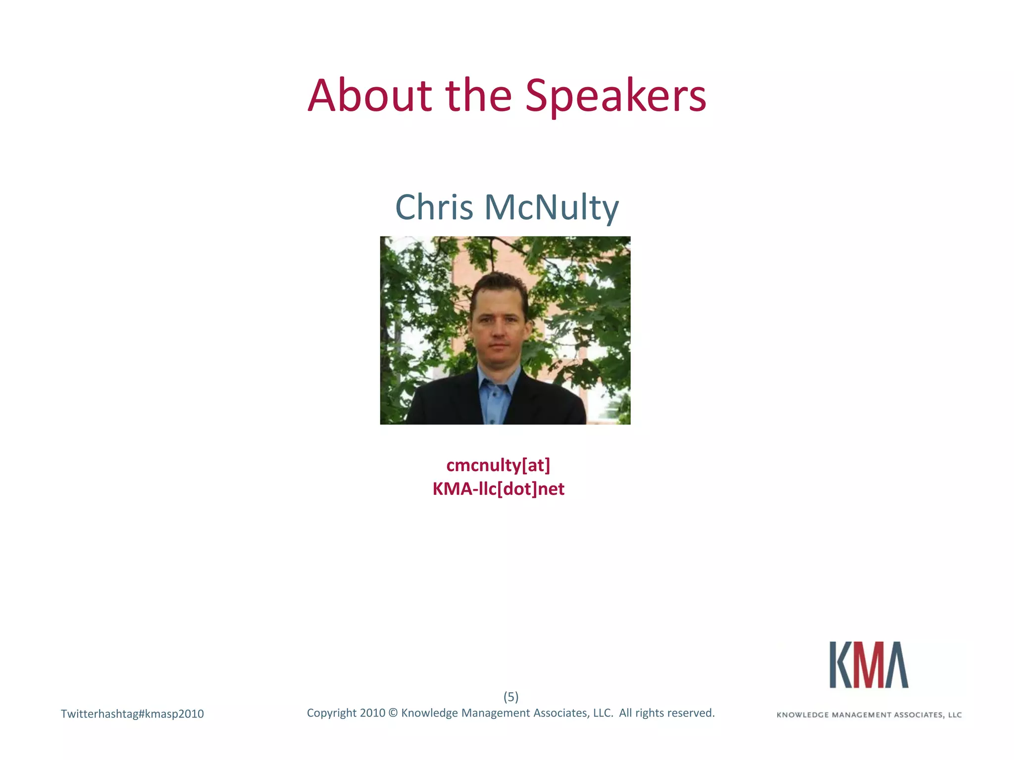 About the Speakers

                                           Chris McNulty




                                                   cmcnulty[at]
                                                  KMA-llc[dot]net




                                                               (5)
Twitterhashtag#kmasp2010
Twitter hashtag:           Copyright 2010 © Knowledge Management Associates, LLC. All rights reserved.
 