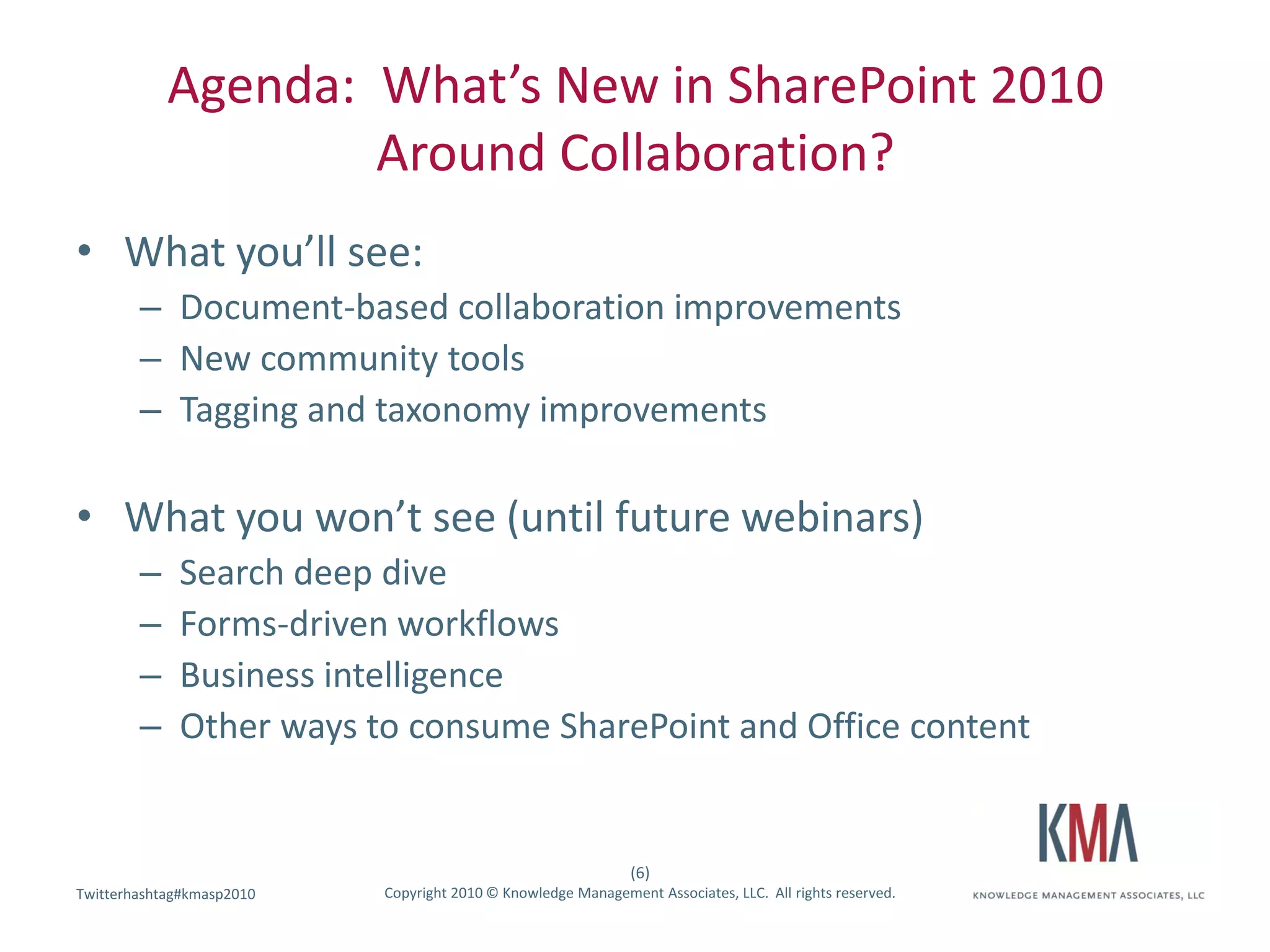 Agenda: What’s New in SharePoint 2010
                    Around Collaboration?
• What you’ll see:
        – Document-based collaboration improvements
        – New community tools
        – Tagging and taxonomy improvements

• What you won’t see (until future webinars)
        –    Search deep dive
        –    Forms-driven workflows
        –    Business intelligence
        –    Other ways to consume SharePoint and Office content


                                                               (6)
Twitterhashtag#kmasp2010
Twitter hashtag:           Copyright 2010 © Knowledge Management Associates, LLC. All rights reserved.
 