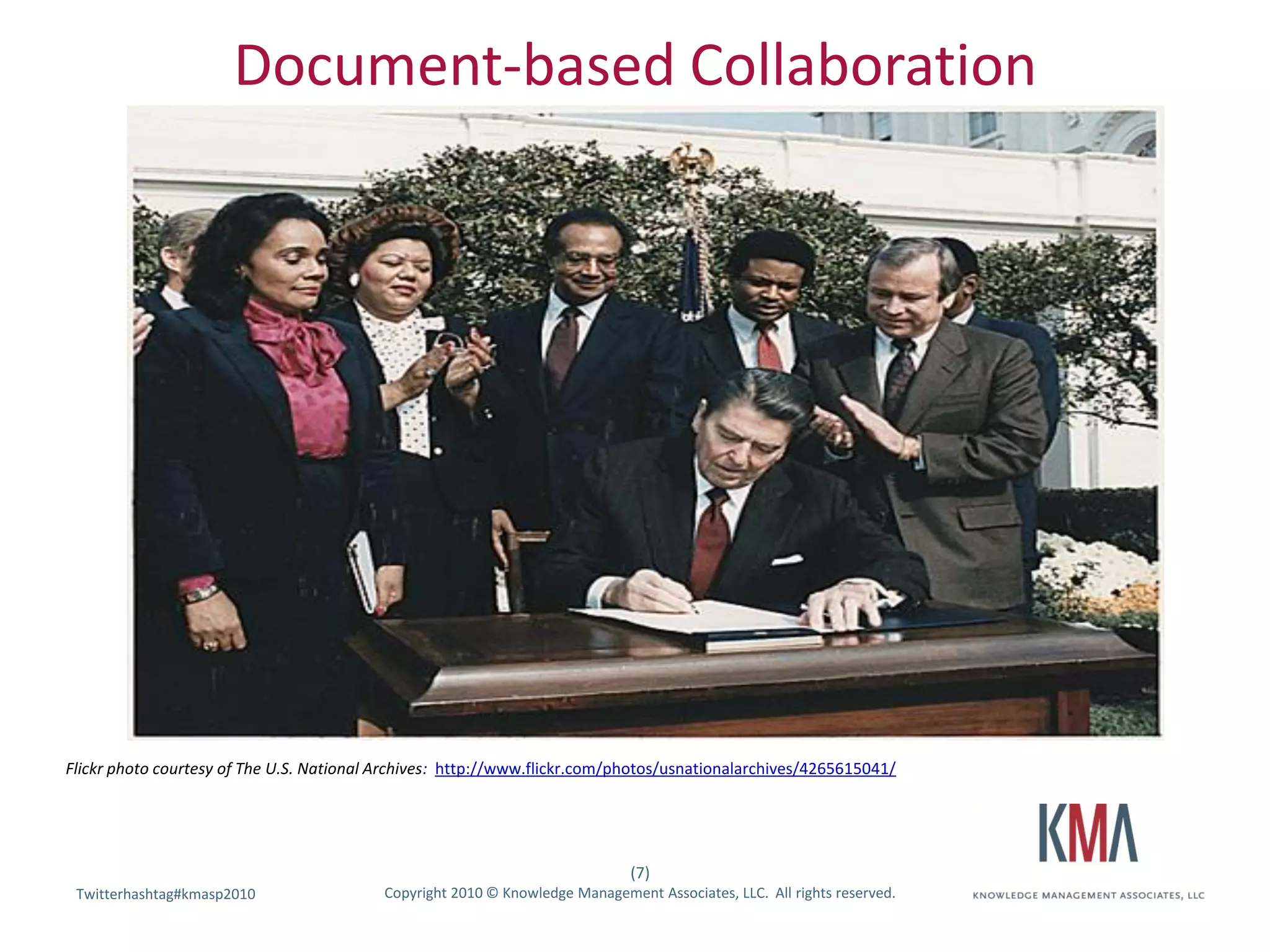 Document-based Collaboration



                            [Hold for picture]




Flickr photo courtesy of The U.S. National Archives: http://www.flickr.com/photos/usnationalarchives/4265615041/




                                                                               (7)
 Twitterhashtag#kmasp2010
 Twitter hashtag:                          Copyright 2010 © Knowledge Management Associates, LLC. All rights reserved.
 