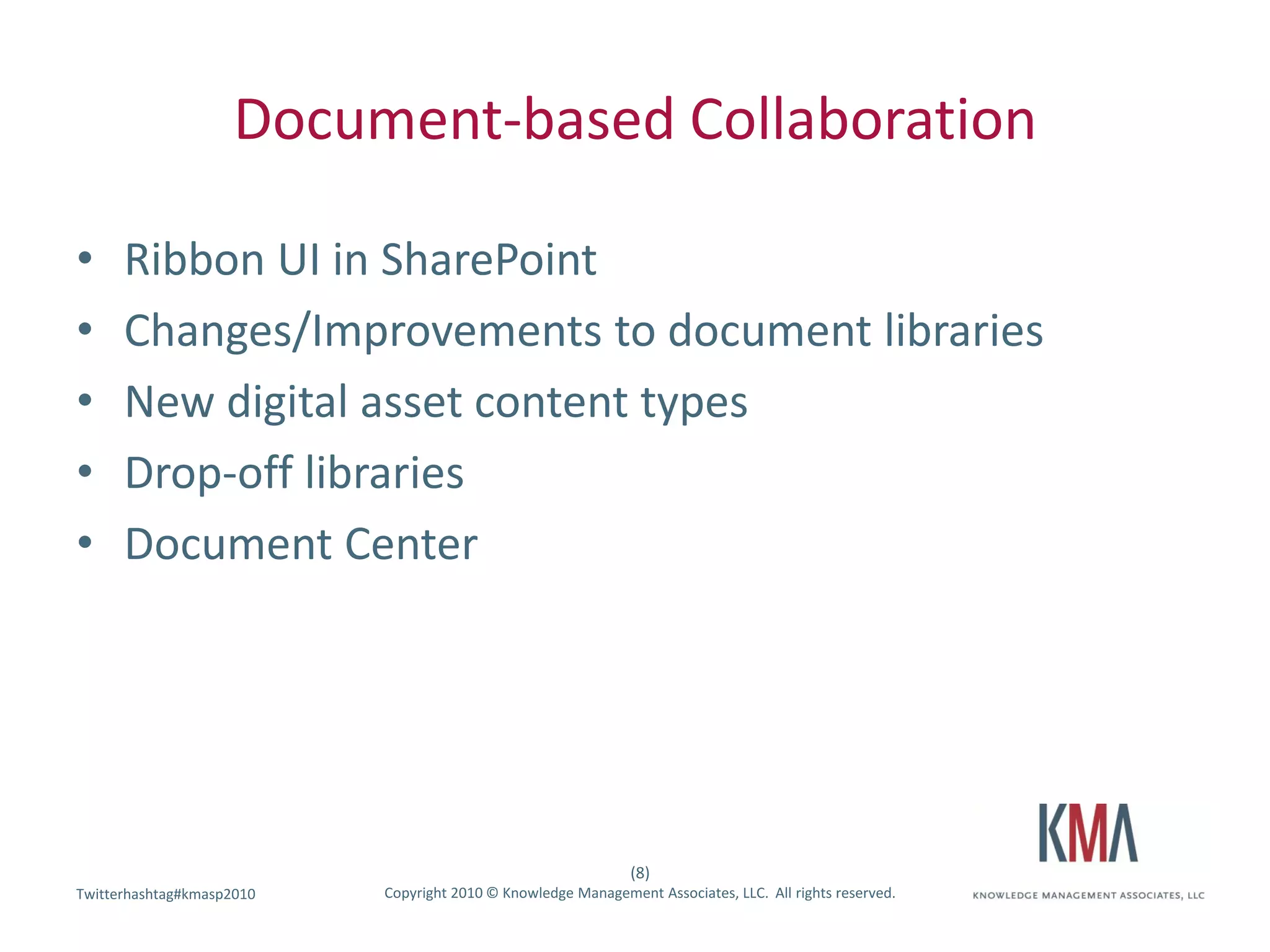 Document-based Collaboration

•     Ribbon UI in SharePoint
•     Changes/Improvements to document libraries
•     New digital asset content types
•     Drop-off libraries
•     Document Center




                                                               (8)
Twitterhashtag#kmasp2010
Twitter hashtag:           Copyright 2010 © Knowledge Management Associates, LLC. All rights reserved.
 