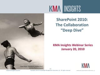 SharePoint 2010:
                                                                                           The Collaboration
                                                                                             “Deep Dive”


                                                                                      KMA Insights Webinar Series
                                                                                           January 20, 2010




                           Flickr Photo: “Zweefduik (Swallow Dive)”
                                           courtesy National Archief
                                                                                (1)
Twitterhashtag#kmasp2010
Twitter hashtag:                            Copyright 2010 © Knowledge Management Associates, LLC. All rights reserved.
 