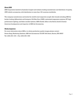 About ARB
ARB Corporation Limited is Australia’s largest and industry leading manufacturer and distributor of quality,
4WD vehicle accessories, with distribution in more than 100 countries worldwide.


The company manufactures and stocks the world’s most respected, sought after brands including ARB Air
Locker locking differentials and bumpers; Old Man Emu (OME) customized suspension systems, IPF high
performance lighting, and Safari snorkel systems. ARB’s Seattle office is the North, South & Central
American headquarters and importer of ARB 4x4 Accessories.


Media Inquiries
For more information about ARB or to obtain production quality images please contact:
Steven Bisig, Marketing Assistant, ARB 4x4 Accessories 720 SW 34th Street, Renton, WA 98057
Tel: (425) 264-1391 | Fax: (425) 264-1392




                                                                                                       Page 2
 