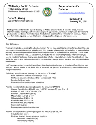 Wellesley Public Schools                                           Superintendent’s
       40 Kingsbury Street                                                Bulletin
       Wellesley, Massachusetts 02481
                                                                          www.wellesley.k12.ma.us/district/bulletins.



      Bella T. Wong                                                                        Bulletin #18
      Superintendent of Schools                                                            January 21, 2011


     The Superintendent’s Bulletin is posted weekly on Fridays on our website. It provides timely, relevant
     information about meetings, professional development opportunities, curriculum and program development,
     grant awards, and School Committee news. The bulletin is also the official vehicle for job postings. Please
     read the bulletin regularly and use it to inform colleagues of meetings and other school news.

 

    Dear Colleagues,

    This is proving to be an exciting New England winter! As you may recall I do love lots of snow. I don’t love so
    much making the decision to hold school or not. I do, however, always make my best effort to make calls that
    will keep you and our students safe while minimizing disruptions to school schedule and plans. I try to make
    the call as soon as I feel sure. As you can see, it may be the day before or right about when some of you
    need to head into Wellesley. In any case, despite best efforts, I may not always make the right call or it may
    not be the best for your particular commute or circumstance. Always, always use your best judgment to keep
    yourself safe.

    Last Tuesday evening I presented two different lists of potential reductions to close two different budget gap
    numbers. A short version of the power point is posted on the website. A summary of potential reductions is
    also provided below.

    Preliminary reductions voted January 5 in the amount of $188,445:
           Elem art reduced 50 to 45 mins/week (.9 FTE)
           HS fitness requirement reduced 5 to 4 semesters (.8 FTE)
           Funding for library books
           Elimination of dedicated private school bus

    Potential reductions to the Operating Budget in the amount of $772,346
           Change Elem Lib from 45 to 30 mins (1.1 FTE); increase TA from .8 to 1.0
           Change HS from 2 Lib to 1 lib and 1 TA
           Eliminate Director of Lib (.5FTE)
           MS Athletic Fee, $125 to 150
           MS Activity Fee, $125 to 150
           HS Athletic Fee, $230 to 250
           HS Activity Fee, $100 to $150
           Freeze daily sub rate
           Decrease salary adjustment/turnover

    Potential reductions to the Operating Budget in the amount of $1,205,493
           Include list from above
           Eliminate federally funded regular ed positions:
                   Elem Math Intervention (.4)
                   Intervention para (1.0)
 