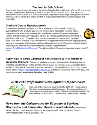 Teachers for Safe Schools
Teachers for Safe Schools will meet at the Middle School in Room 245, from 3:30 – 4:30 p.m. on the
following Wednesdays: February 16, March 16, April 27, and May 18, 2011. The mission of
Teachers for Safe Schools is to consciously create, support and encourage a safe professional and
emotional school climate that allows for staff of all sexual orientations to be acknowledged and
respected.


Graduate Course Reimbursement
Course reimbursement funding of $22,500 is available to distribute in FY12 among
qualified teachers for graduate course work which is done as part of a master’s degree
program to fulfill a teacher’s obligations for the Massachusetts Educators Professional
License and for course work required to achieve the next stage of licensure culminating in
a professional license. To apply for this course reimbrusement, please send, by June 1,
2011, your name, evidence of your enrollment in an applicable master/doctoral degree program,
name and description of the course, evidence of course cost, proof of payment, and transcript to
Valerie Spruill, Administrative Assistant to the Assistant Superintendent,
Valerie_Spruill@wellesley.k12.ma.us. You will be notified of the amount awarded to you by July 1,
2011.



Apply Now to Enroll Children of Non-Resident WTA Members in
Wellesley Schools. Children of teachers or nurses residing outside Wellesley shall be
entitled to attend Wellesley Public Schools without charge for tuition on a space available basis.
(Article 12, WTA Unit A Contract). If you are interested in this benefit in the 2011-12 school year,
please contact Valerie_Spruill@wellesley.k12.ma.us, include your child/ren’s name, birth date, and
current grade level. Application Deadline: May 1, 2011




      2010‐2011 Professional Development Opportunities 
                                                                  
                            Professional Development opportunities for 2010- 2011 are posted at
                            http://wps-professionaldev.wikispaces.com. Course descriptions and
                            registration instructions are included. This link can also be found on the
                            WPS website under 2010-2011 Professional Development Offerings.




News from the Collaborative for Educational Services:
Discussion and Information Session rescheduled to Wednesday,
January 26, 2011, from 4:00 to 5:00 p.m. at the Cary Memorial Library (Learning Center),
1874 Massachusetts Avenue, Lexington. MA.

                                                  3
 