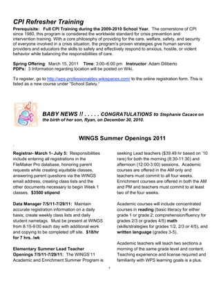 CPI Refresher Training
Prerequisite: Full CPI Training during the 2009-2010 School Year. The cornerstone of CPI
since 1980, this program is considered the worldwide standard for crisis prevention and
intervention training. With a core philosophy of providing for the care, welfare, safety, and security
of everyone involved in a crisis situation, the program’s proven strategies give human service
providers and educators the skills to safely and effectively respond to anxious, hostile, or violent
behavior while balancing the responsibilities of care.

Spring Offering: March 15, 2011 Time: 3:00–6:00 pm Instructor: Adam Diliberto
PDPs: 3 Information regarding location will be posted on Wiki.

To register, go to http://wps-professionaldev.wikispaces.com/ to the online registration form. This is
listed as a new course under “School Safety.”




               BABY NEWS !! . . . . . CONGRATULATIONS to Stephanie Cacace on
               the birth of her son, Ryan, on December 30, 2010.



                                   WINGS Summer Openings 2011
.

Registrar- March 1- July 5: Responsibilities            seeking Lead teachers ($39.49 hr based on ’10
include entering all registrations in the               rare) for both the morning (8:30-11:30) and
FileMaker Pro database, honoring parent                 afternoon (12:00-3:00) sessions. Academic
requests while creating equitable classes,              courses are offered in the AM only and
answering parent questions via the WINGS                teachers must commit to all four weeks.
email address, creating class lists and the             Enrichment courses are offered in both the AM
other documents necessary to begin Week 1               and PM and teachers must commit to at least
classes. $3500 stipend                                  two of the four weeks.

Data Manager 7/5/11-7/29/11: Maintain                   Academic courses will include concentrated
accurate registration information on a daily            courses in reading (basic literacy for either
basis; create weekly class lists and daily              grade 1 or grade 2; comprehension/fluency for
student nametags. Must be present at WINGS              grades 2/3 or grades 4/5) math
from 8:15-9:00 each day with additional work            (skills/strategies for grades 1/2, 2/3 or 4/5), and
and copying to be completed off site. $18/hr            written language (grades 3-5).
for 7 hrs. /wk
                                                        Academic teachers will teach two sections a
Elementary Summer Lead Teacher                          morning of the same grade level and content.
Openings 7/5/11-7/29/11: The WINGS’11                   Teaching experience and license required and
Academic and Enrichment Summer Program is               familiarity with WPS learning goals is a plus.
                                                    4
 