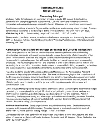 POSITIONS AVAILABLE 
                                           2010‐2011 OPENINGS 

                                        Elementary Principal
Wellesley Public Schools seeks an elementary principal to lead a 406 student K-5 school in a
community that strongly supports its public schools. Our core values are academic excellence,
cooperative and caring relationships, respect for human differences and commitment to community.

Candidates must have a Master’s Degree and be certifiable as an elementary school principal. Previous
administrative experience at the building or district level is preferred. The work year is 214 days,
effective July 1, 2011. Current salary range for FY 2011 is $111,927 - $128,408.

Please send a cover letter, resume, three letters of reference, transcripts, and licensure by January 28,
2011 to: Salvatore Petralia, Assistant Superintendent, Wellesley Public Schools, 40 Kingsbury Street,
Wellesley, MA 02481


Administrative Assistant to the Director of Facilities and Grounds Maintenance
Under the supervision of the Director, the administrative assistant performs various accounting,
administrative, secretarial and record keeping tasks to ensure the smooth, efficient operation of the
office. The incumbent evaluates and analyzes current and anticipated expenses in relation to the
departmental budget and ensures that all financial liabilities and payroll requirements are accurately
processed. The incumbent projects year –end expenses in order to close the fiscal year without over
expending the appropriation. In addition, the incumbent is responsible for hiring, supervising, scheduling
and evaluating summer custodial staff and monitoring the schedules for the maintenance staff.

Reporting the to the Director of Facilities and Grounds Maintenance, the Administrative Assistant
oversees the day-to-day operation of the office. The work involves managing the time commitments of
the Director, and processing documents containing time sensitive, financial and/or procurement-related
information. The incumbent will interact with school and town administrators and staff, federal and state
officials, vendors and contractors, and the general public, requiring superior interpersonal and
communication skills

Duties include: Managing day-to-day operations of Director’s office. Maintaining the department’s budget
by assisting in preparation of the budget. Monitor the budget tracking expenditures, evaluate and
analyze current expenses, provide budgetary reports and project year-end expenses. Assist in
determining timely response to any and all emergency situations and dispatching personnel. Interview,
hire, supervise and evaluate all summer custodial staff. Maintain department files and personnel
records. Produce a variety of correspondence.

Minimum Qualifications: Strong organizational and problem-solving skills. Excellent telephone,
computer and interpersonal skills required. Associate degree or equivalent experience required.
Work Year: 12 month position Salary Range: $40,013 - $59,858

Candidates who wish to be considered for this position should send a cover letter, resume, and three
letters of reference to: Salvatore Petralia, Assistant Superintendent, 40 Kingsbury Street, Wellesley, MA
02481 by January 28, 2011.
                                                   6
 