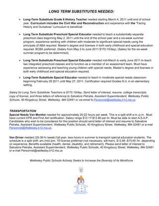 LONG TERM SUBSTITUTES NEEDED:

        Long-Term Substitute Grade 8 History Teacher needed starting March 4, 2011 until end of school
         year. Curriculum includes the Civil War and Reconstruction and experience with the “Facing
         History and Ourselves” curriculum is beneficial.

        Long Term Substitute Preschool Special Educator needed to teach a substantially separate
         preschool class beginning May 2, 2011 until the end of the school year and a six-week summer
         program, experience working with children with moderate to significant special needs using the
         principals of ABA required. Master’s degree and licenses in both early childhood and special education
         required. BCBA preferred. (Salary from May 2 to June 2011 $170.10/day). (Salary for the six-week
         summer program to be determined).

        Long Term Substitute Preschool Special Educator needed mid-March to early June 2011 to teach
         two integrated preschool classes and to function as a member of an assessment team. Must have
         experience assessing and teaching young children with special needs, Master’s degree and licenses in
         both early childhood and special education required.

        Long-Term Substitute Special Educator needed to teach in moderate special needs classroom
         beginning February 28 2011 until May 27, 2011. Certification required Grades K-3, in an elementary
         setting.

Salary for Long Term Substitute Teachers is $170.10/day. Send letter of interest, resume, college transcripts,
copy of license, and three letters of reference to Salvatore Petralia, Assistant Superintendent, Wellesley Public
Schools, 40 Kingsbury Street, Wellesley, MA 02481 or via email to Personnel@wellesley.k12.ma.us.


TRANSPORTATION
Special Needs Van Monitor needed for approximately 20-22 hours per week. This is a split shift a.m.-p.m. Must
have current CPR and First Aid certification. Salary range $12.17-$13.80 per hr. Must be able to start A.S.A.P.
Candidates who wish to be considered for this position should send letter of interest and resume to Salvatore
Petralia, Assistant Superintendent, Wellesley Public Schools, 40 Kingsbury Street, Wellesley, MA 02481 or e-mail
Personnel@Wellesley.k12.ma.us.


Van Driver needed (35-38 hr./week) full year, less hours in summer to transport special education students. The
schedule is a split shift: am./mid./pm. 7D license preferred (not necessary; will train). $12.66 -$15.60 /hr. depending
on experience. Benefits available (health, dental, disability, and retirement). Please send letter of interest to
Salvatore Petralia, Assistant Superintendent, Wellesley Public Schools, 40 Kingsbury Street, Wellesley, MA 02481
or e-mail Personnel@wellesley.k12.ma.us


                Wellesley Public Schools Actively Seeks to Increase the Diversity of its Workforce




                                                        7
 