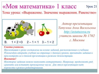 «Моя математика» 1 класс                                             Урок 21
Тема урока: «Выражение. Значение выражения. Равенство»


                                                 Автор презентации
                                              Татузова Анна Васильевна
                                                 http://avtatuzova.ru
                                               учитель школы № 1702
                                                     г. Москвы
 Советы учителю.
 Презентация к уроку составлена на основе заданий, расположенных в учебнике.
 Рекомендую открыть учебник на странице с данным уроком, прочитать задания и
 просмотреть их в данной презентации в режиме демонстрации.
 Внимание!
 Некоторые задания можно выполнять интерактивно. Например, продолжить ряд,
 сравнить или вставить пропущенные числа. Для этого презентацию надо
 перевести в режим редактирования.
 