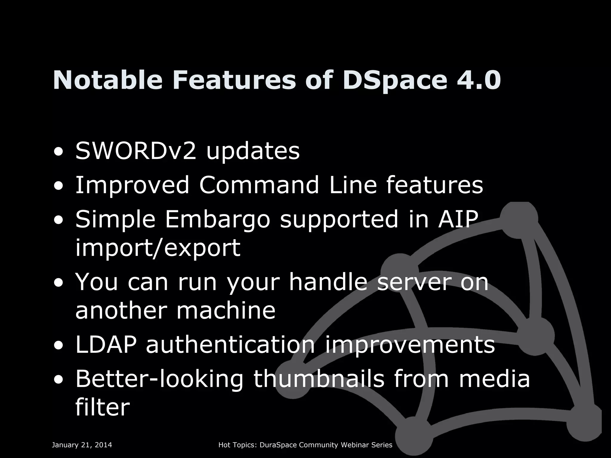 Notable Features of DSpace 4.0
• SWORDv2 updates
• Improved Command Line features
• Simple Embargo supported in AIP
import/export
• You can run your handle server on
another machine
• LDAP authentication improvements
• Better-looking thumbnails from media
filter
January 21, 2014

Hot Topics: DuraSpace Community Webinar Series

 