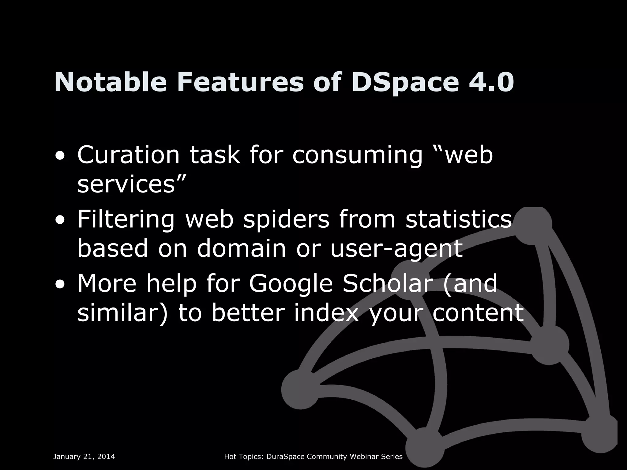 Notable Features of DSpace 4.0
• Curation task for consuming “web
services”
• Filtering web spiders from statistics
based on domain or user-agent
• More help for Google Scholar (and
similar) to better index your content

January 21, 2014

Hot Topics: DuraSpace Community Webinar Series

 