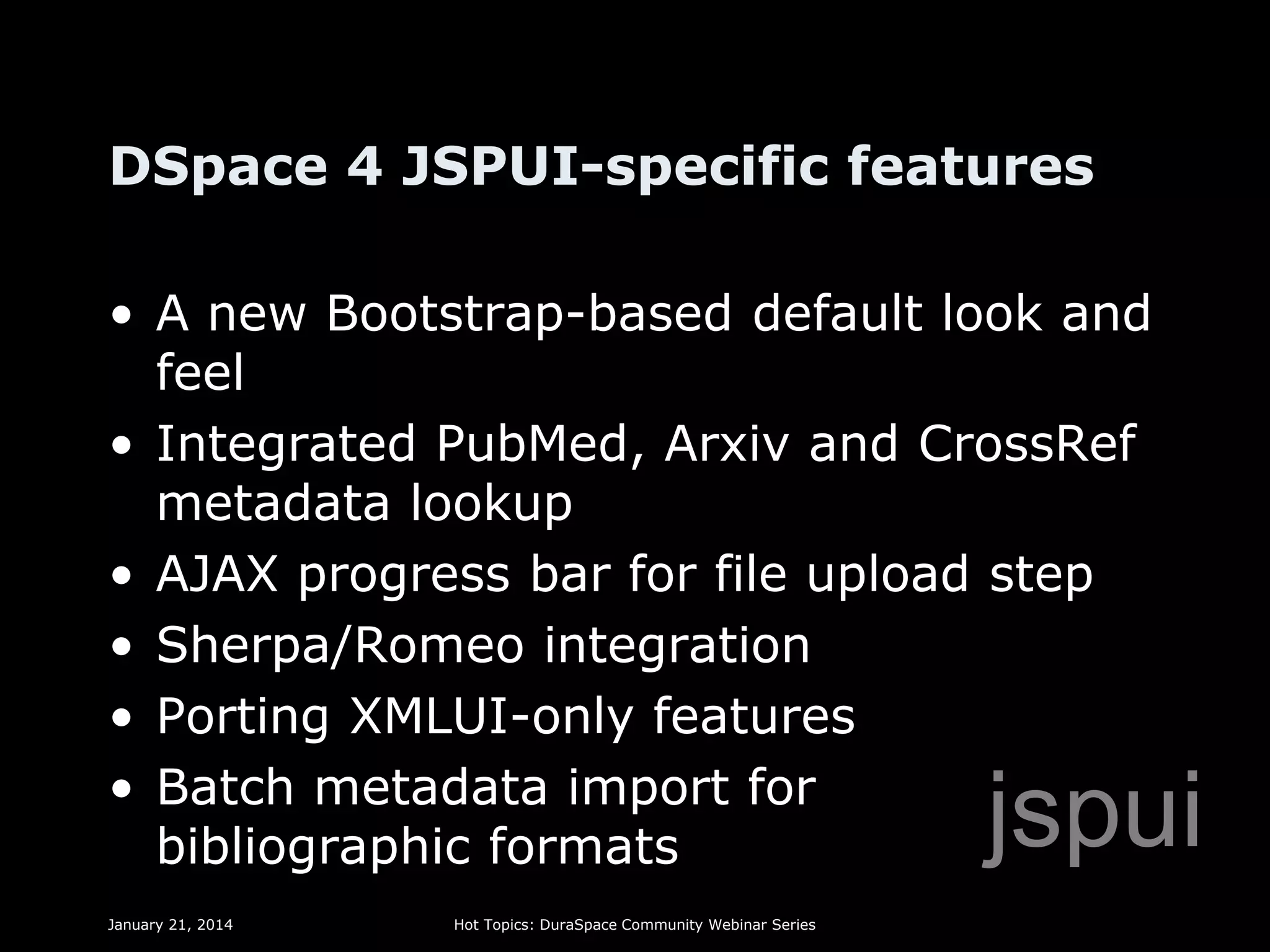 DSpace 4 JSPUI-specific features
• A new Bootstrap-based default look and
feel
• Integrated PubMed, Arxiv and CrossRef
metadata lookup
• AJAX progress bar for file upload step
• Sherpa/Romeo integration
• Porting XMLUI-only features
• Batch metadata import for
bibliographic formats

jspui

January 21, 2014

Hot Topics: DuraSpace Community Webinar Series

 