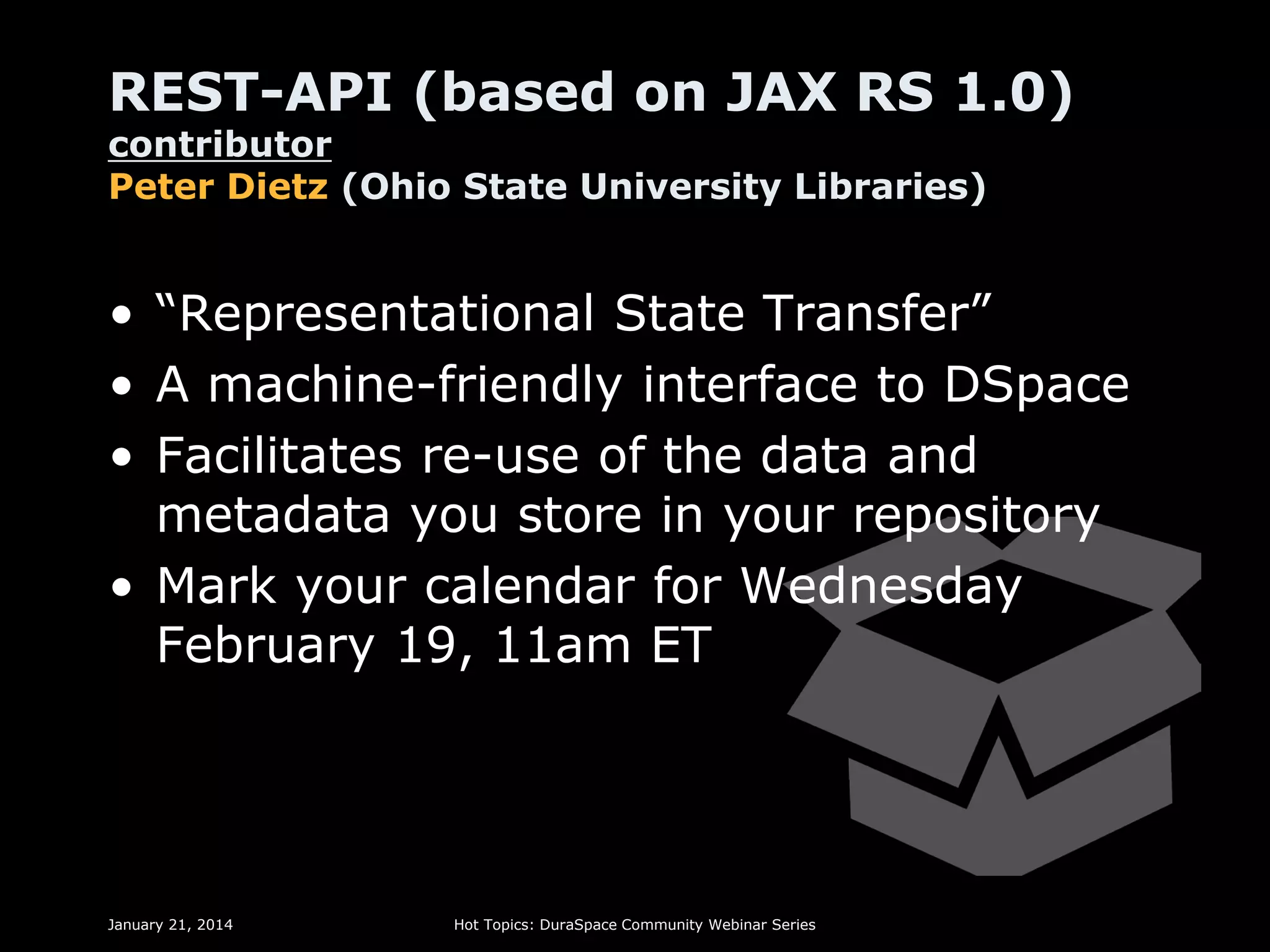 REST-API (based on JAX RS 1.0)
contributor
Peter Dietz (Ohio State University Libraries)

• “Representational State Transfer”
• A machine-friendly interface to DSpace
• Facilitates re-use of the data and
metadata you store in your repository
• Mark your calendar for Wednesday
February 19, 11am ET

January 21, 2014

Hot Topics: DuraSpace Community Webinar Series

 