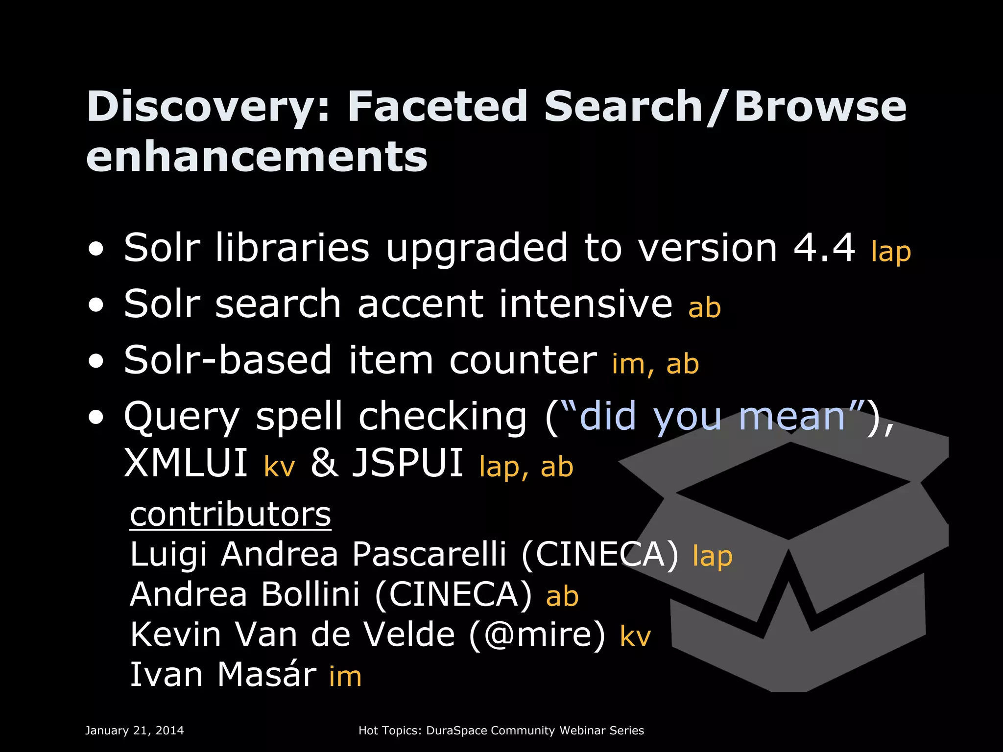 Discovery: Faceted Search/Browse
enhancements
•
•
•
•

Solr libraries upgraded to version 4.4 lap
Solr search accent intensive ab
Solr-based item counter im, ab
Query spell checking (“did you mean”),
XMLUI kv & JSPUI lap, ab
contributors
Luigi Andrea Pascarelli (CINECA) lap
Andrea Bollini (CINECA) ab
Kevin Van de Velde (@mire) kv
Ivan Masár im

January 21, 2014

Hot Topics: DuraSpace Community Webinar Series

 