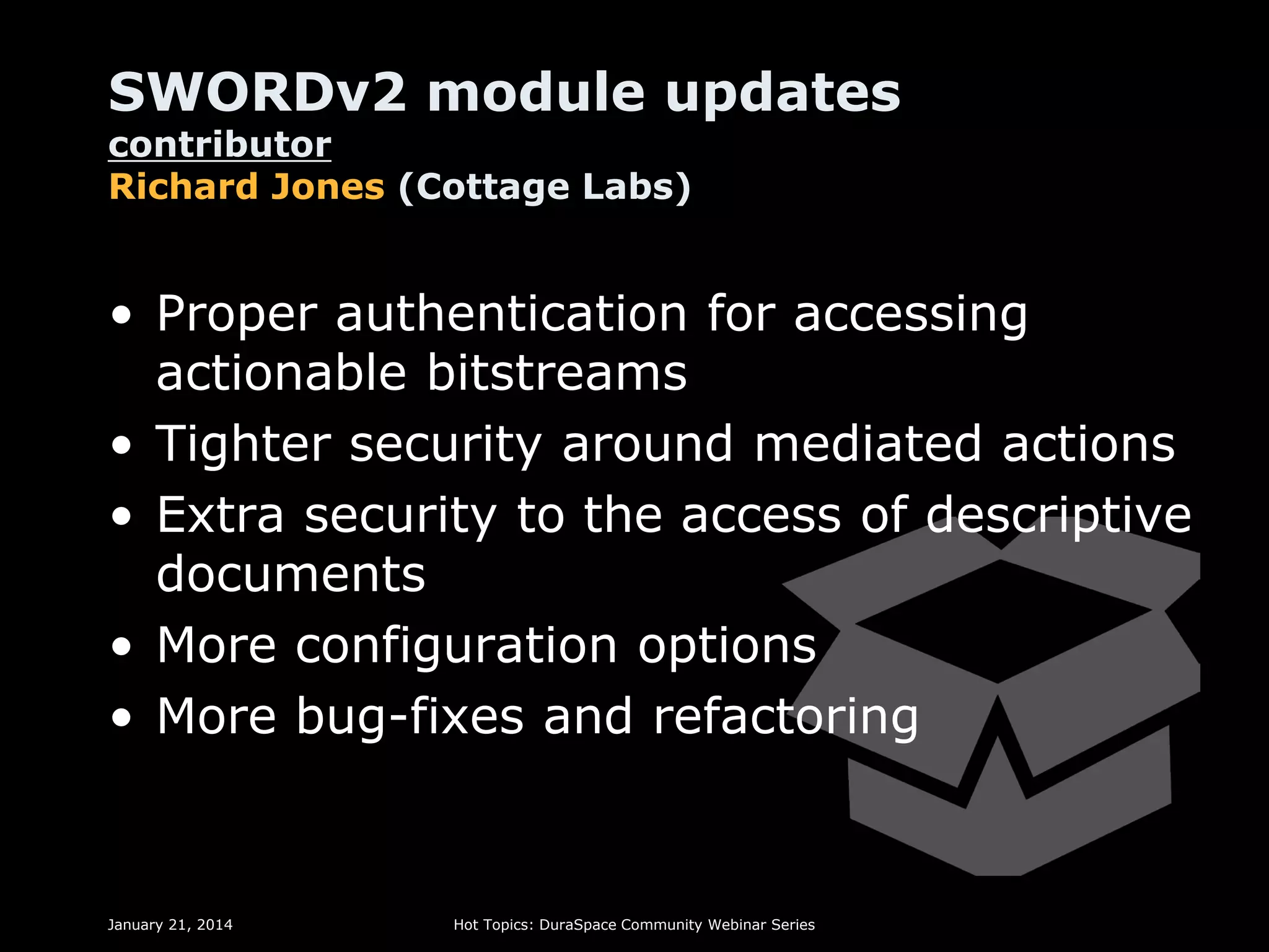 SWORDv2 module updates
contributor
Richard Jones (Cottage Labs)

• Proper authentication for accessing
actionable bitstreams
• Tighter security around mediated actions
• Extra security to the access of descriptive
documents
• More configuration options
• More bug-fixes and refactoring

January 21, 2014

Hot Topics: DuraSpace Community Webinar Series

 