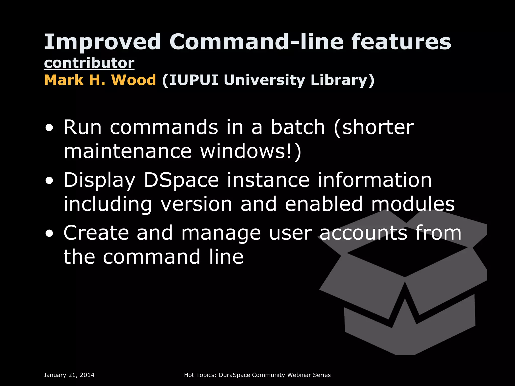 Improved Command-line features
contributor
Mark H. Wood (IUPUI University Library)

• Run commands in a batch (shorter
maintenance windows!)
• Display DSpace instance information
including version and enabled modules
• Create and manage user accounts from
the command line

January 21, 2014

Hot Topics: DuraSpace Community Webinar Series

 