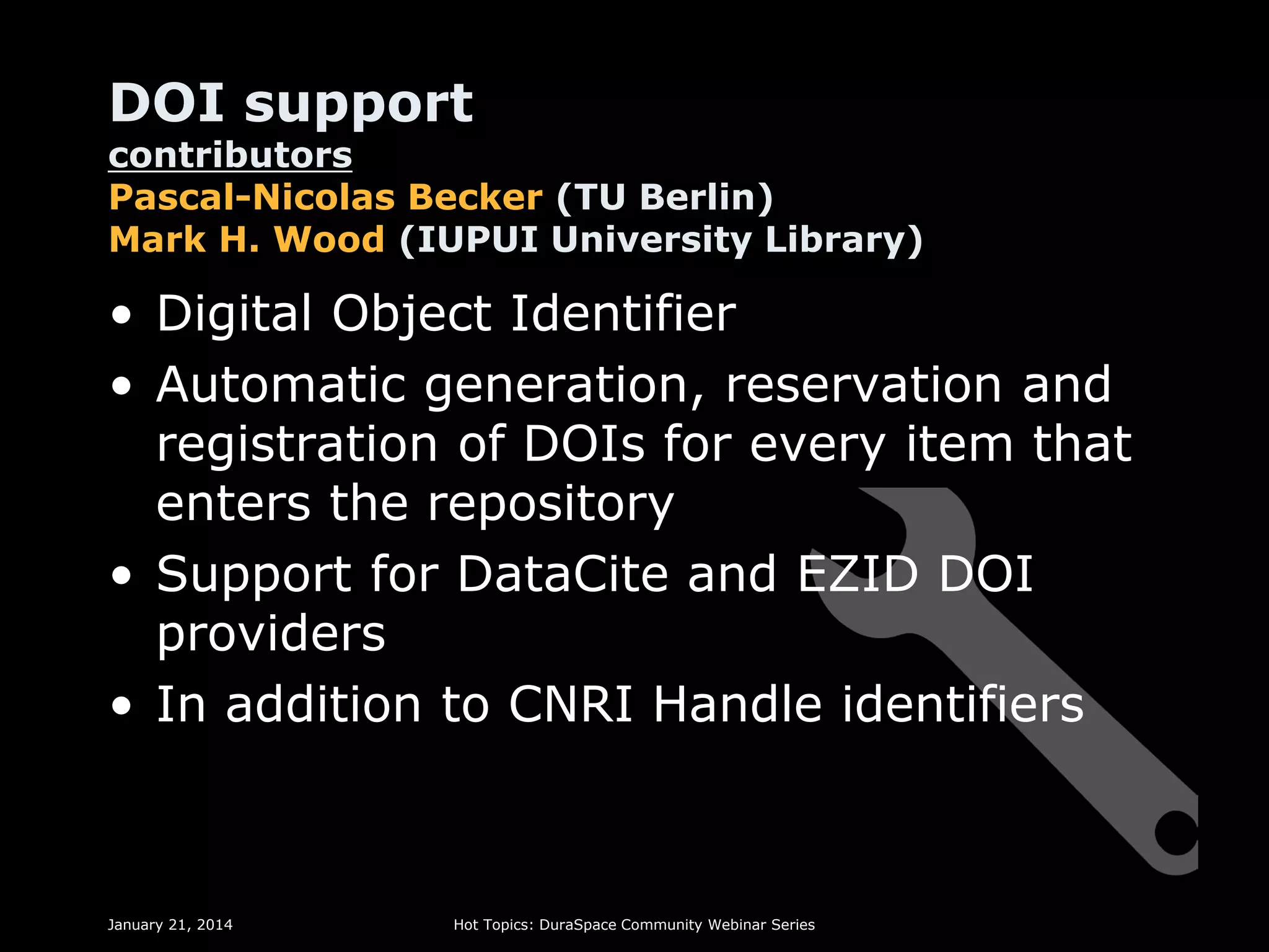 DOI support

contributors
Pascal-Nicolas Becker (TU Berlin)
Mark H. Wood (IUPUI University Library)

• Digital Object Identifier
• Automatic generation, reservation and
registration of DOIs for every item that
enters the repository
• Support for DataCite and EZID DOI
providers
• In addition to CNRI Handle identifiers

January 21, 2014

Hot Topics: DuraSpace Community Webinar Series

 