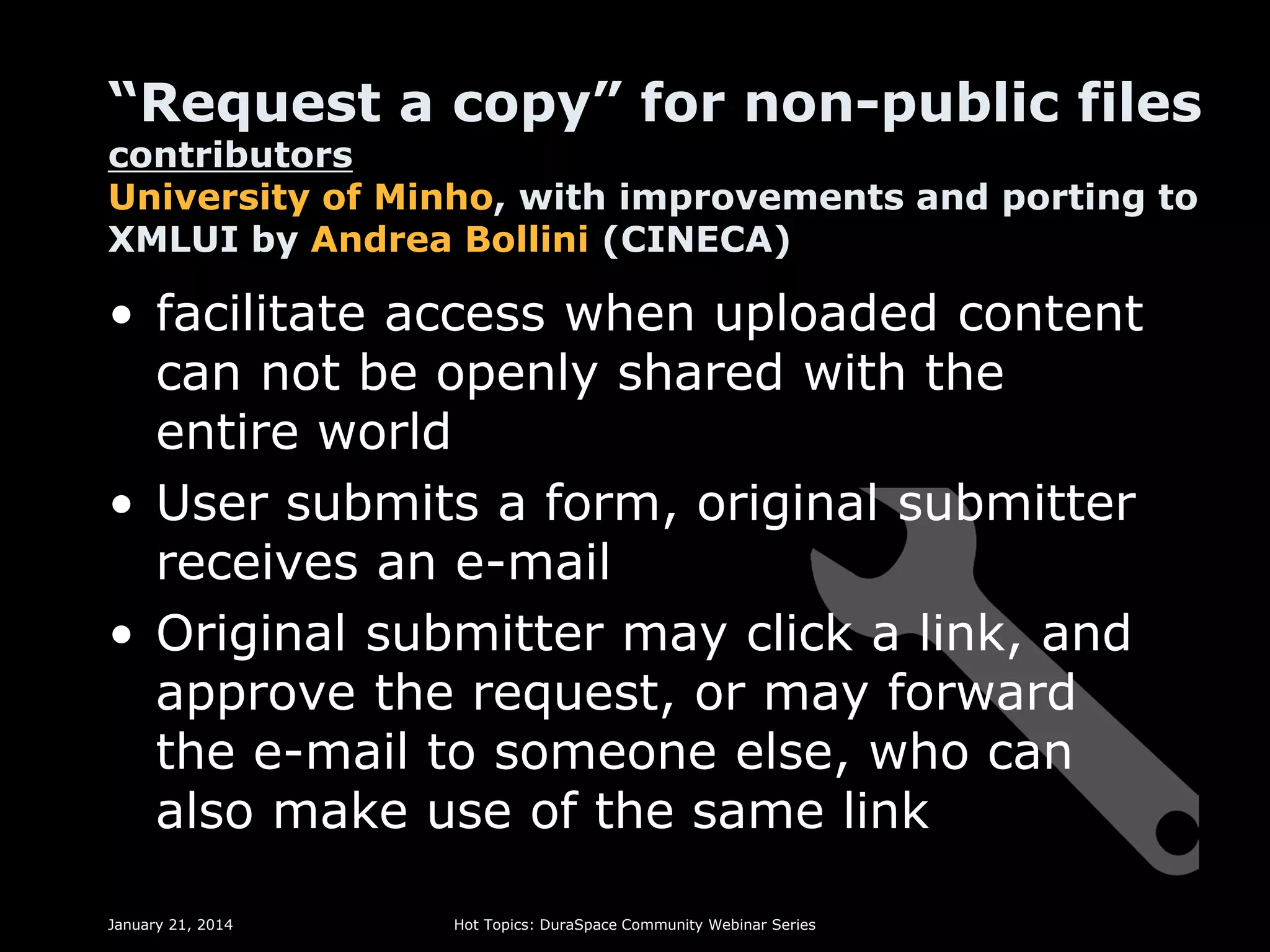 “Request a copy” for non-public files
contributors
University of Minho, with improvements and porting to
XMLUI by Andrea Bollini (CINECA)

• facilitate access when uploaded content
can not be openly shared with the
entire world
• User submits a form, original submitter
receives an e-mail
• Original submitter may click a link, and
approve the request, or may forward
the e-mail to someone else, who can
also make use of the same link
January 21, 2014

Hot Topics: DuraSpace Community Webinar Series

 