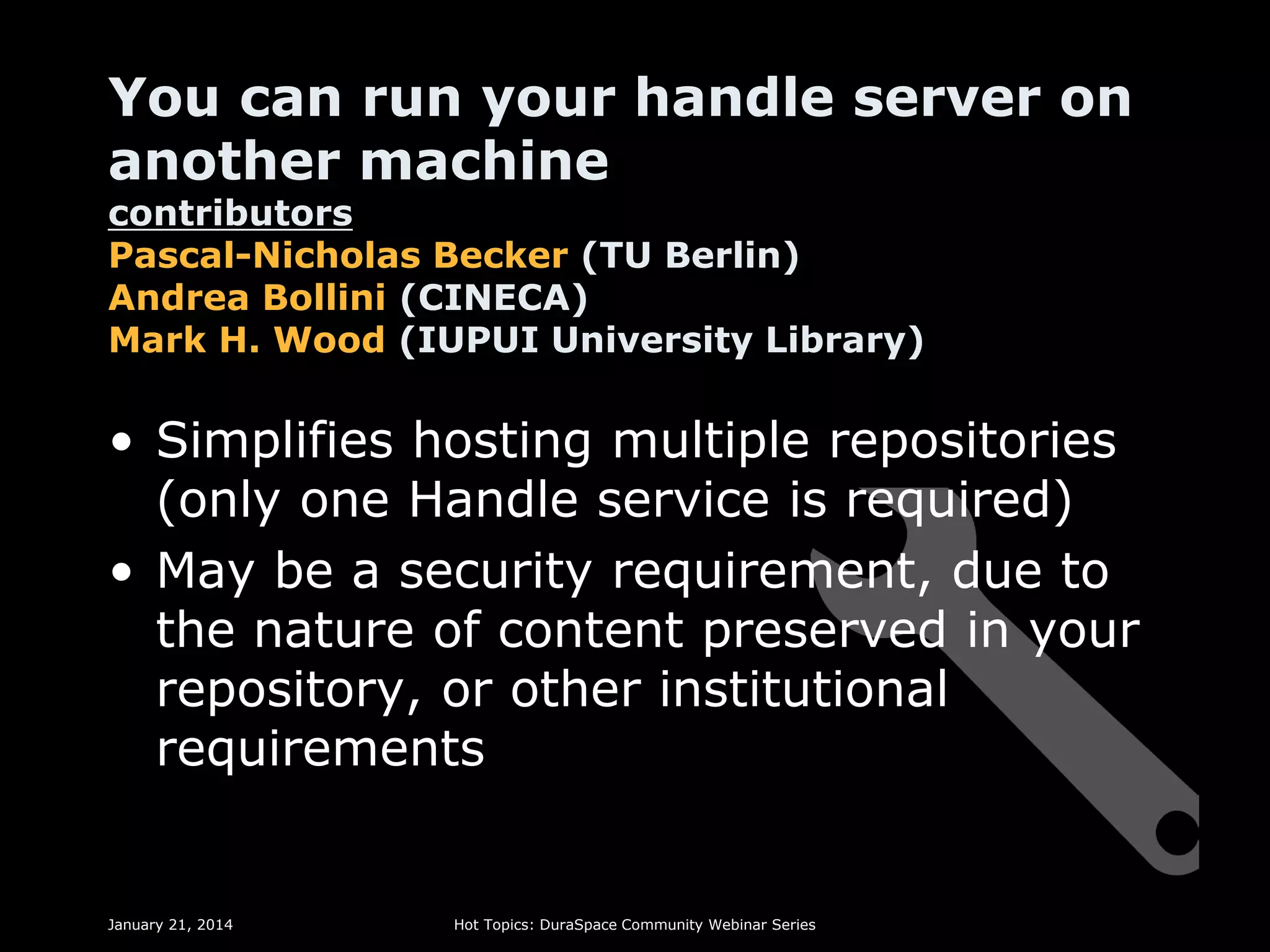 You can run your handle server on
another machine

contributors
Pascal-Nicholas Becker (TU Berlin)
Andrea Bollini (CINECA)
Mark H. Wood (IUPUI University Library)

• Simplifies hosting multiple repositories
(only one Handle service is required)
• May be a security requirement, due to
the nature of content preserved in your
repository, or other institutional
requirements

January 21, 2014

Hot Topics: DuraSpace Community Webinar Series

 