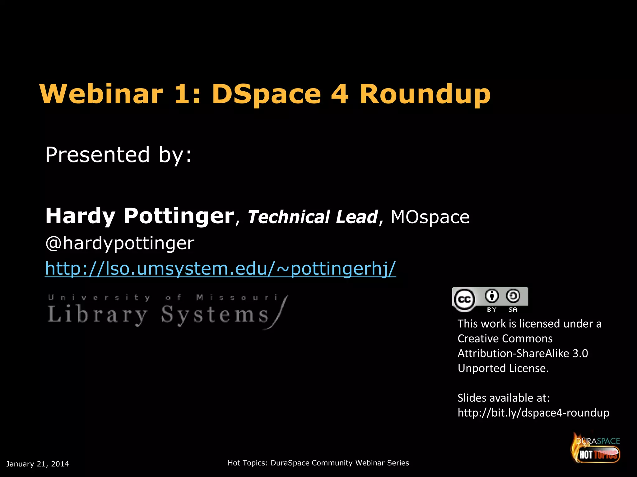 Webinar 1: DSpace 4 Roundup
Presented by:
Hardy Pottinger, Technical Lead, MOspace
@hardypottinger
http://lso.umsystem.edu/~pottingerhj/
This work is licensed under a
Creative Commons
Attribution-ShareAlike 3.0
Unported License.
Slides available at:
http://bit.ly/dspace4-roundup

January 21, 2014

Hot Topics: DuraSpace Community Webinar Series

 