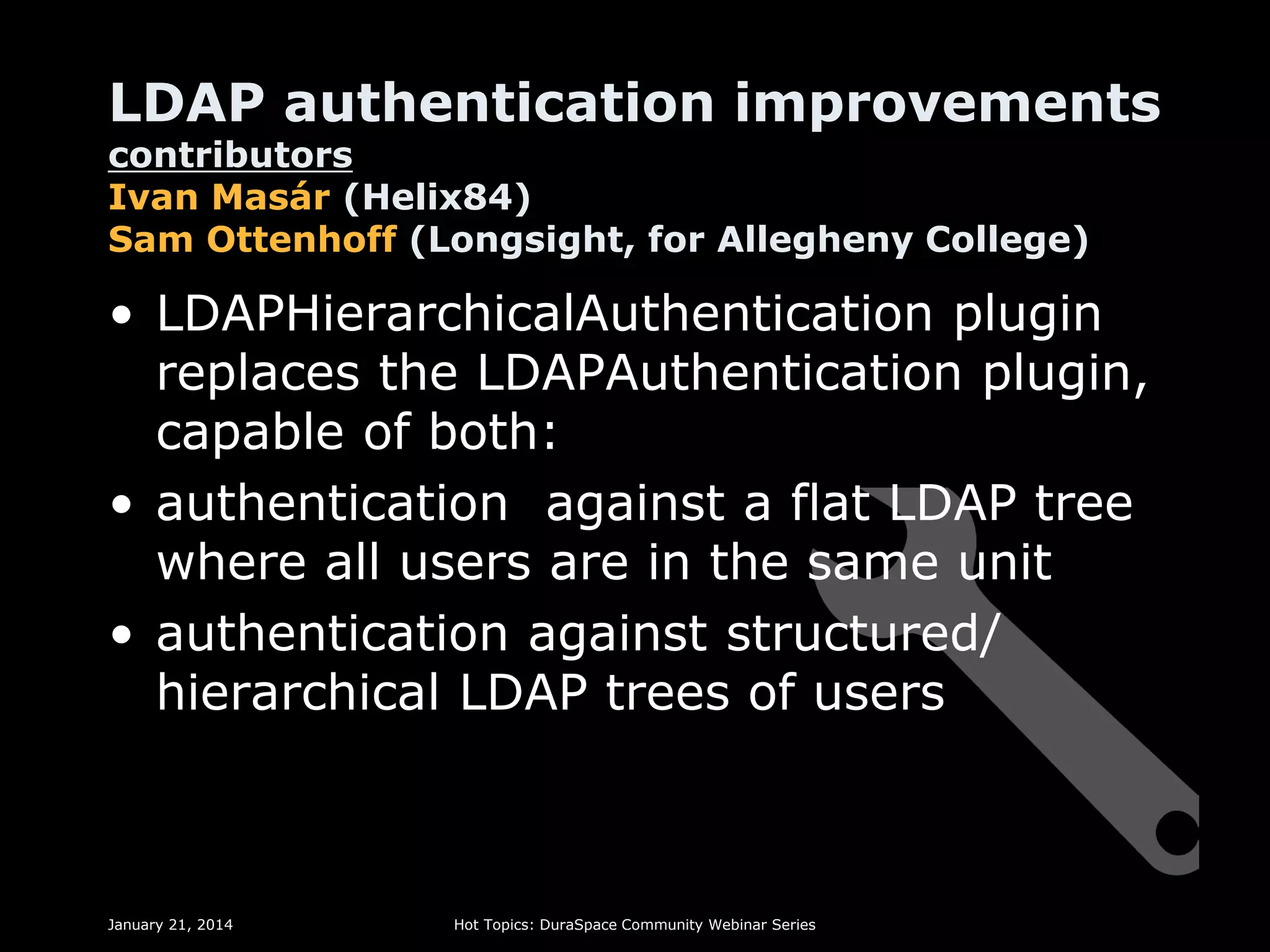 LDAP authentication improvements
contributors
Ivan Masár (Helix84)
Sam Ottenhoff (Longsight, for Allegheny College)

• LDAPHierarchicalAuthentication plugin
replaces the LDAPAuthentication plugin,
capable of both:
• authentication against a flat LDAP tree
where all users are in the same unit
• authentication against structured/
hierarchical LDAP trees of users

January 21, 2014

Hot Topics: DuraSpace Community Webinar Series

 