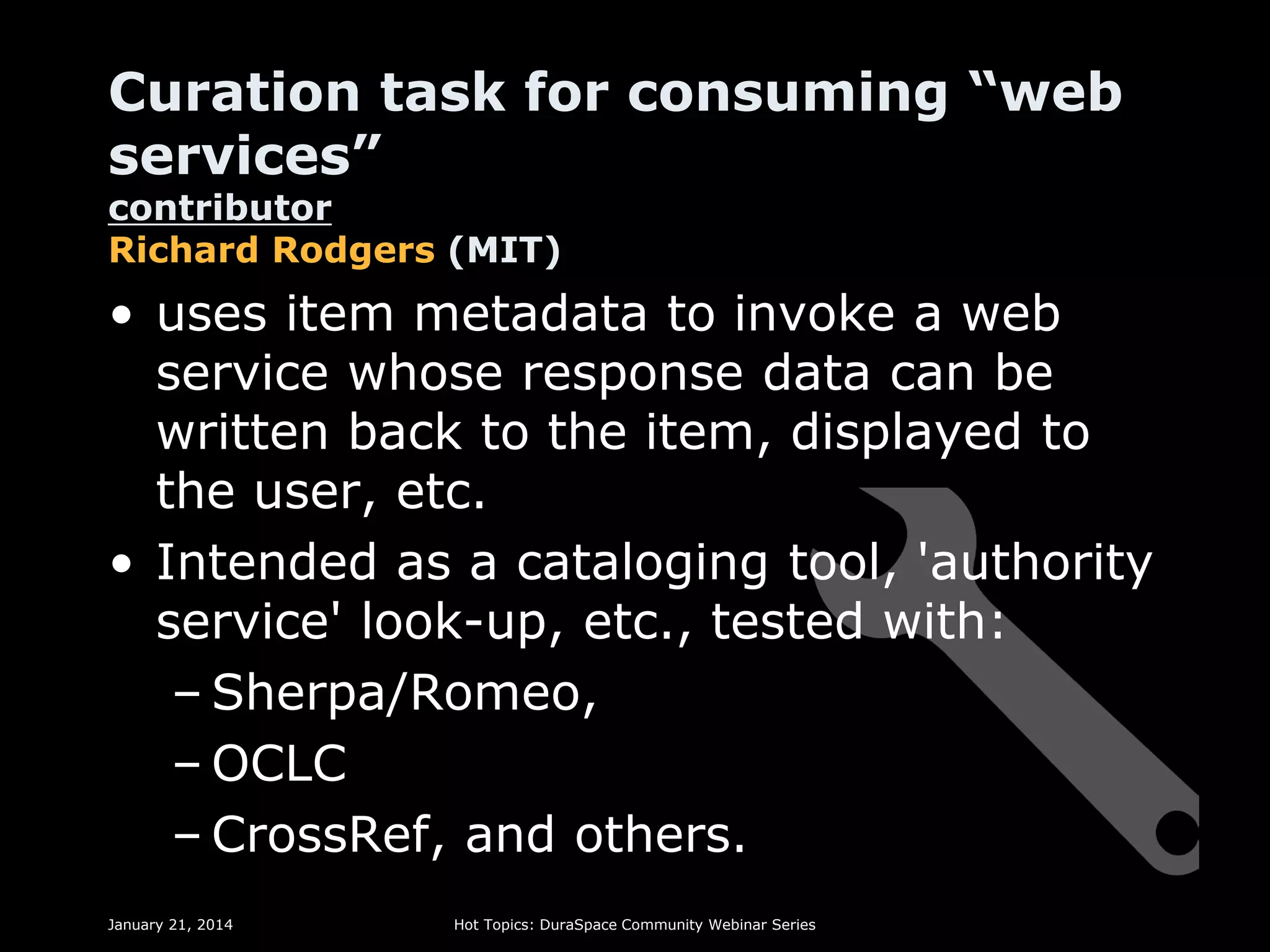 Curation task for consuming “web
services”
contributor
Richard Rodgers (MIT)

• uses item metadata to invoke a web
service whose response data can be
written back to the item, displayed to
the user, etc.
• Intended as a cataloging tool, 'authority
service' look-up, etc., tested with:
– Sherpa/Romeo,
– OCLC
– CrossRef, and others.
January 21, 2014

Hot Topics: DuraSpace Community Webinar Series

 