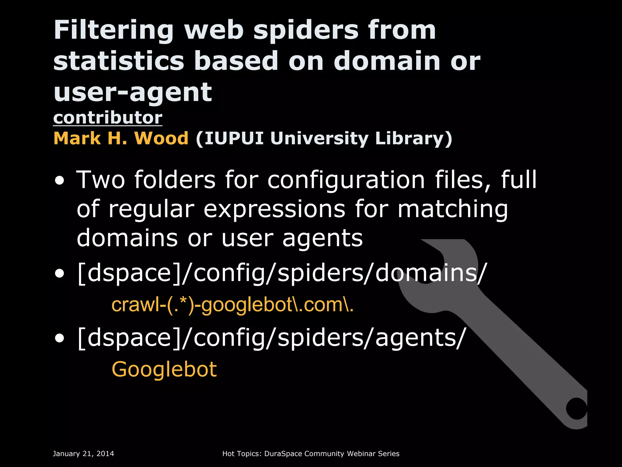 Filtering web spiders from
statistics based on domain or
user-agent
contributor
Mark H. Wood (IUPUI University Library)

• Two folders for configuration files, full
of regular expressions for matching
domains or user agents
• [dspace]/config/spiders/domains/
crawl-(.*)-googlebot.com.

• [dspace]/config/spiders/agents/
Googlebot

January 21, 2014

Hot Topics: DuraSpace Community Webinar Series

 