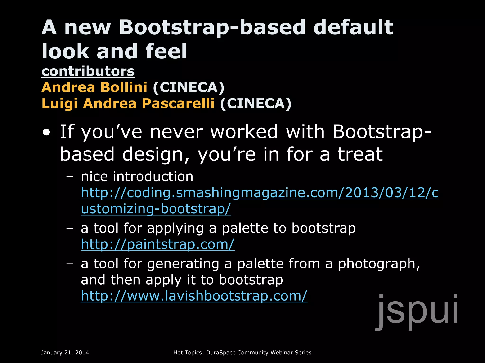 A new Bootstrap-based default
look and feel

contributors
Andrea Bollini (CINECA)
Luigi Andrea Pascarelli (CINECA)

• If you’ve never worked with Bootstrapbased design, you’re in for a treat
– nice introduction
http://coding.smashingmagazine.com/2013/03/12/c
ustomizing-bootstrap/
– a tool for applying a palette to bootstrap
http://paintstrap.com/
– a tool for generating a palette from a photograph,
and then apply it to bootstrap
http://www.lavishbootstrap.com/

jspui

January 21, 2014

Hot Topics: DuraSpace Community Webinar Series

 