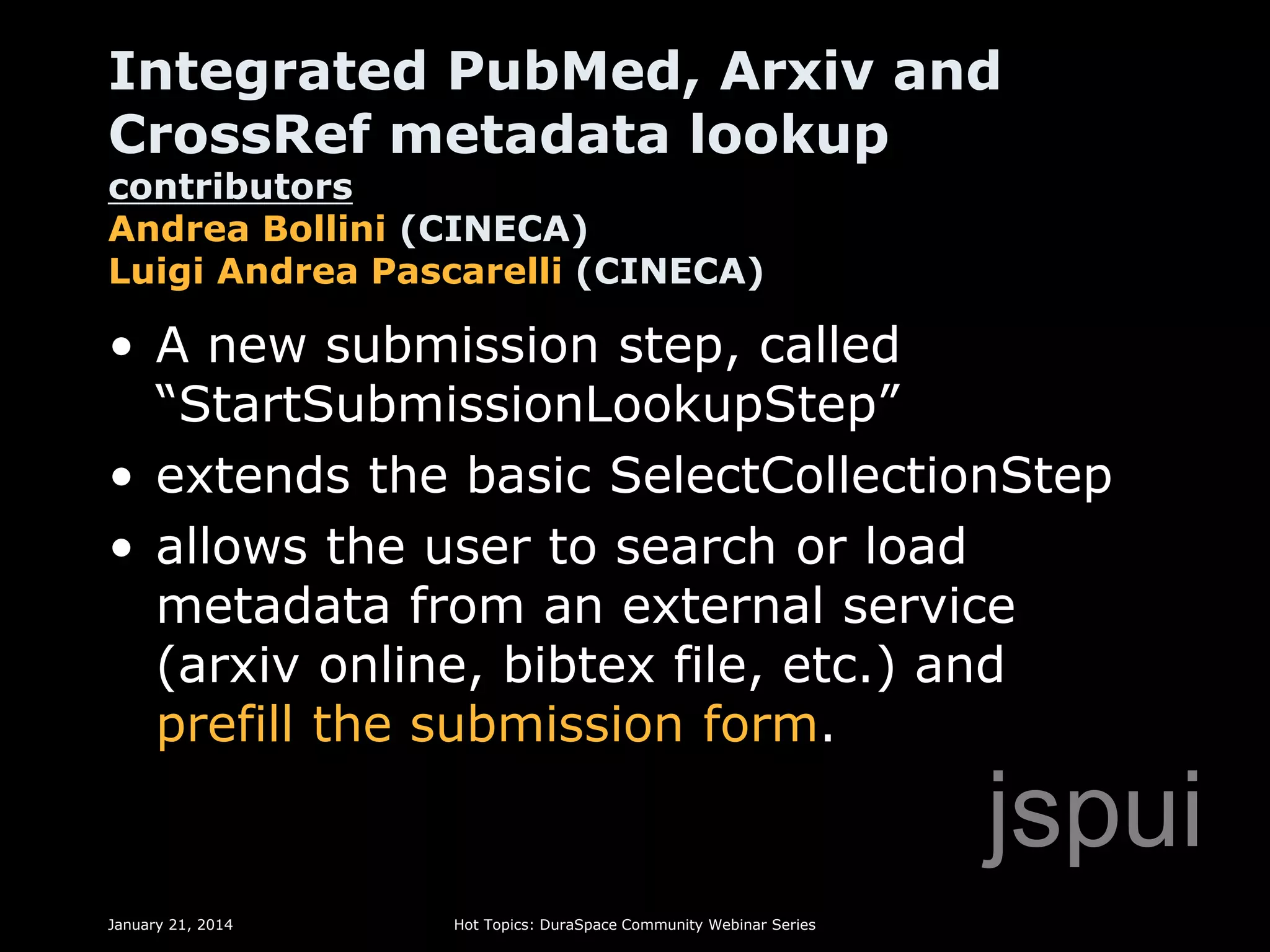 Integrated PubMed, Arxiv and
CrossRef metadata lookup

contributors
Andrea Bollini (CINECA)
Luigi Andrea Pascarelli (CINECA)

• A new submission step, called
“StartSubmissionLookupStep”
• extends the basic SelectCollectionStep
• allows the user to search or load
metadata from an external service
(arxiv online, bibtex file, etc.) and
prefill the submission form.

jspui
January 21, 2014

Hot Topics: DuraSpace Community Webinar Series

 