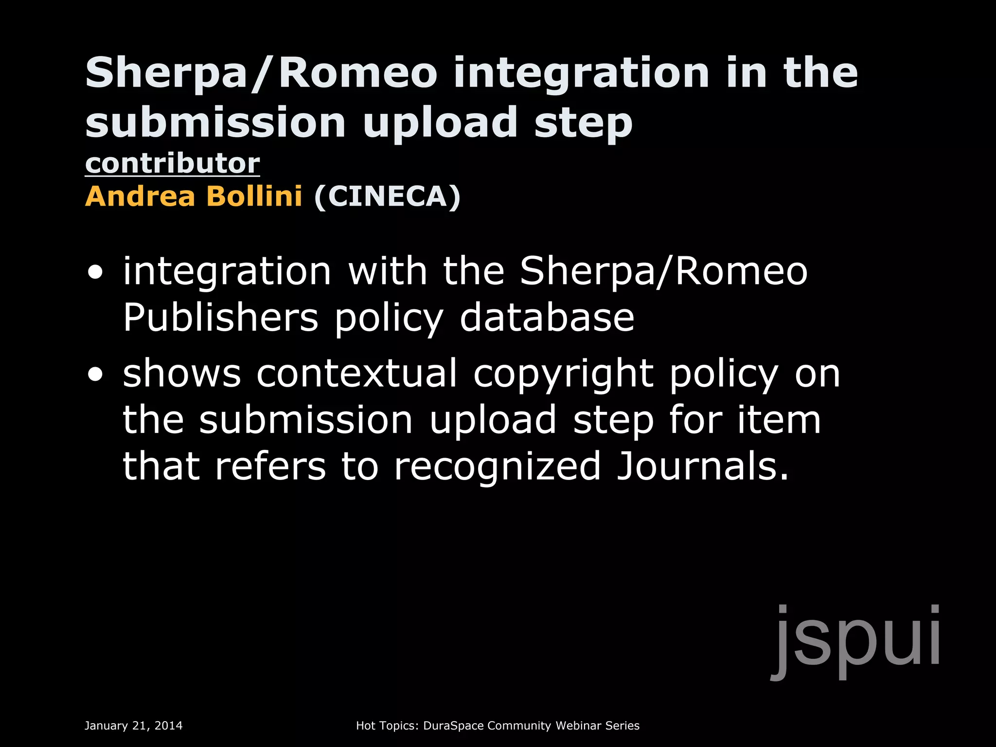 Sherpa/Romeo integration in the
submission upload step
contributor
Andrea Bollini (CINECA)

• integration with the Sherpa/Romeo
Publishers policy database
• shows contextual copyright policy on
the submission upload step for item
that refers to recognized Journals.

jspui
January 21, 2014

Hot Topics: DuraSpace Community Webinar Series

 