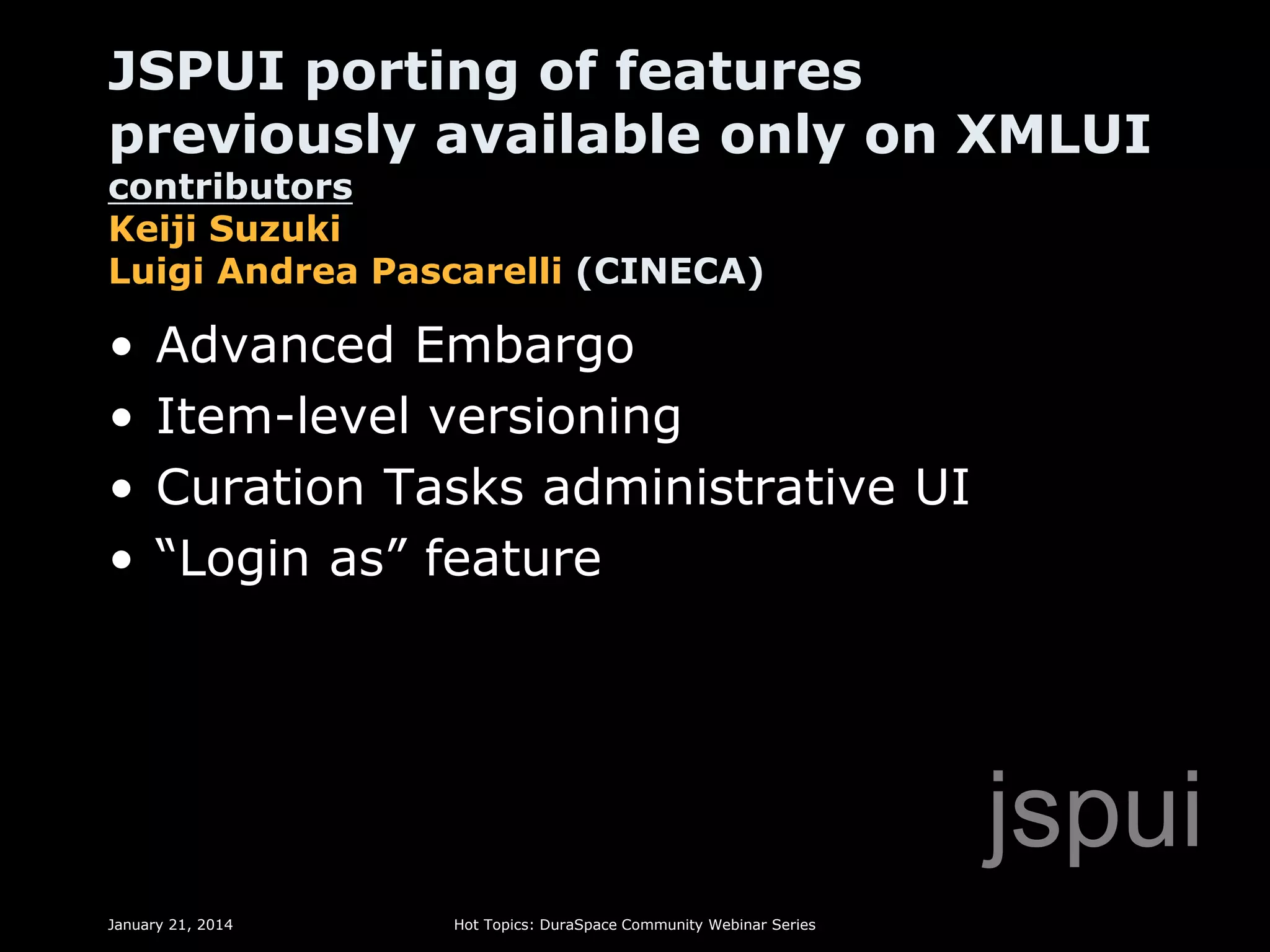 JSPUI porting of features
previously available only on XMLUI
contributors
Keiji Suzuki
Luigi Andrea Pascarelli (CINECA)

•
•
•
•

Advanced Embargo
Item-level versioning
Curation Tasks administrative UI
“Login as” feature

jspui
January 21, 2014

Hot Topics: DuraSpace Community Webinar Series

 