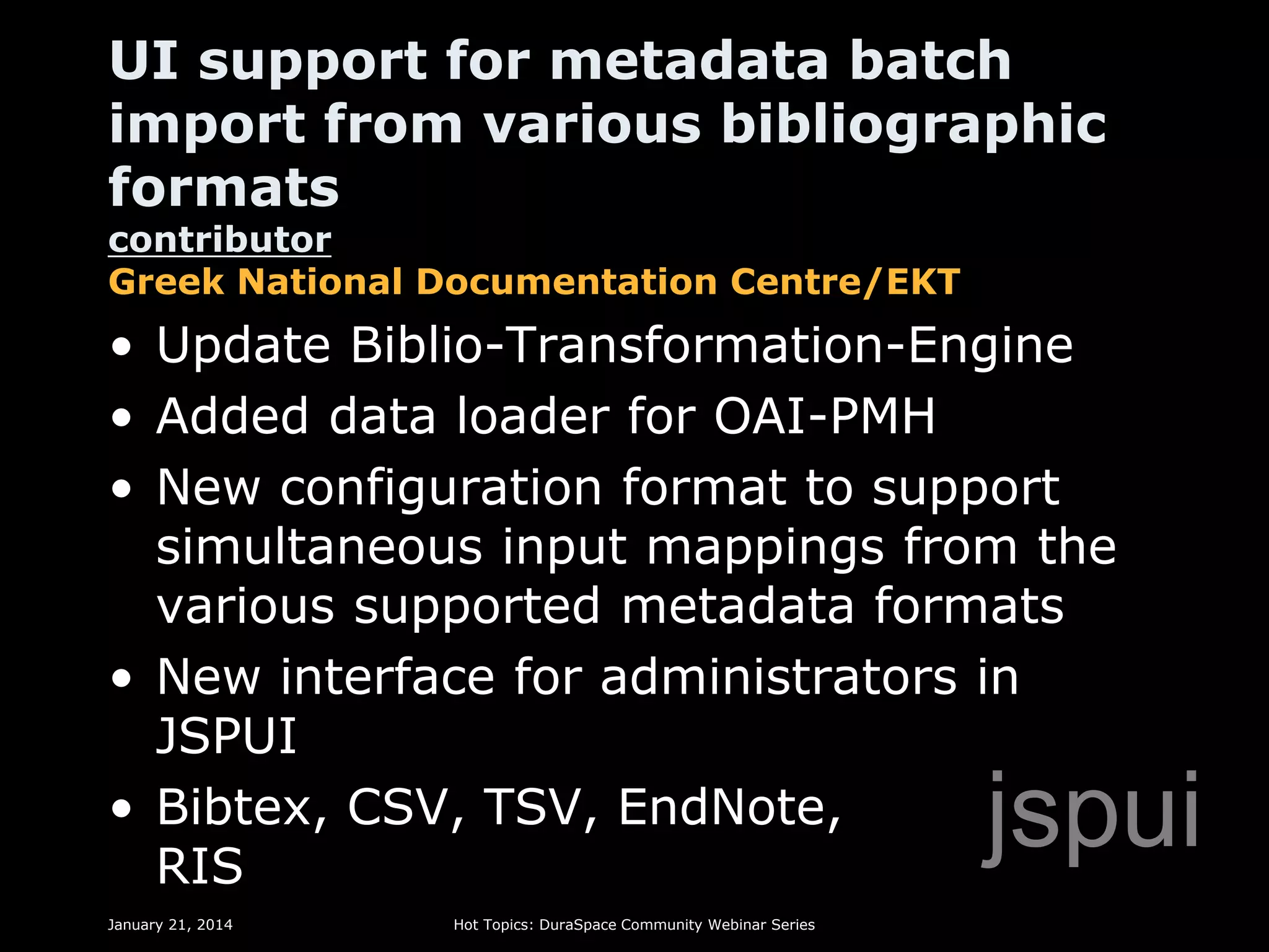 UI support for metadata batch
import from various bibliographic
formats
contributor
Greek National Documentation Centre/EKT

• Update Biblio-Transformation-Engine
• Added data loader for OAI-PMH
• New configuration format to support
simultaneous input mappings from the
various supported metadata formats
• New interface for administrators in
JSPUI
• Bibtex, CSV, TSV, EndNote,
RIS

jspui

January 21, 2014

Hot Topics: DuraSpace Community Webinar Series

 