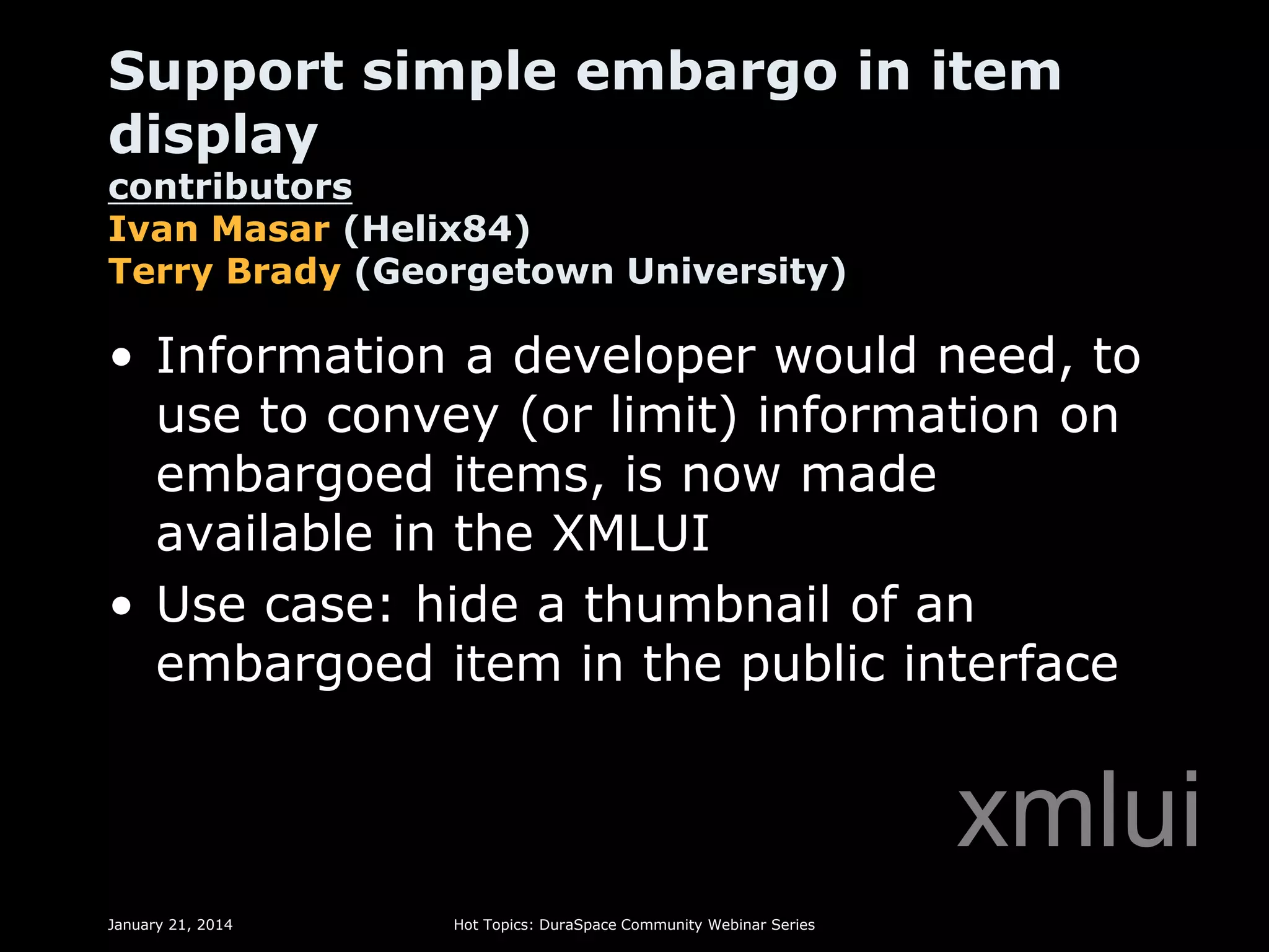 Support simple embargo in item
display

contributors
Ivan Masar (Helix84)
Terry Brady (Georgetown University)

• Information a developer would need, to
use to convey (or limit) information on
embargoed items, is now made
available in the XMLUI
• Use case: hide a thumbnail of an
embargoed item in the public interface

xmlui
January 21, 2014

Hot Topics: DuraSpace Community Webinar Series

 