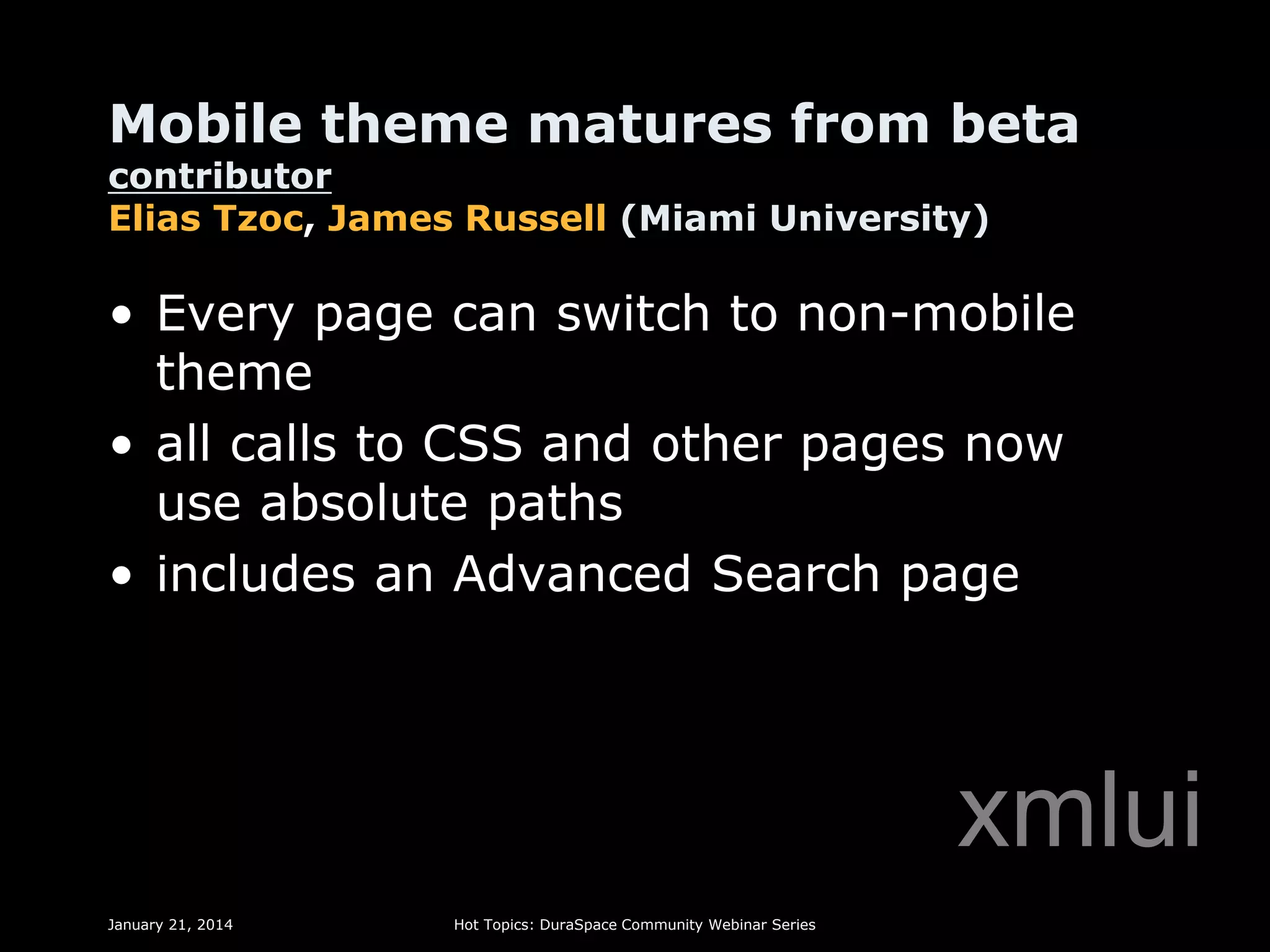 Mobile theme matures from beta
contributor
Elias Tzoc, James Russell (Miami University)

• Every page can switch to non-mobile
theme
• all calls to CSS and other pages now
use absolute paths
• includes an Advanced Search page

xmlui
January 21, 2014

Hot Topics: DuraSpace Community Webinar Series

 