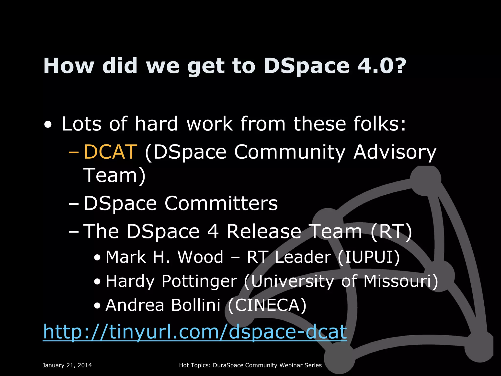 How did we get to DSpace 4.0?
• Lots of hard work from these folks:
– DCAT (DSpace Community Advisory
Team)
– DSpace Committers
– The DSpace 4 Release Team (RT)
• Mark H. Wood – RT Leader (IUPUI)
• Hardy Pottinger (University of Missouri)
• Andrea Bollini (CINECA)

http://tinyurl.com/dspace-dcat
January 21, 2014

Hot Topics: DuraSpace Community Webinar Series

 